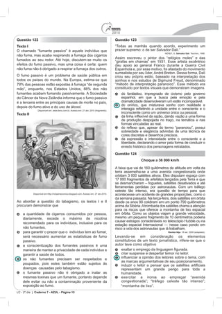 2010
Questão 122                                                                               Questão 123
Texto I                                                                                   “Todas as manhãs quando acordo, experimento um
O chamado “fumante passivo” é aquele indivíduo que                                        prazer supremo: o de ser Salvador Dalí.”
                                                                                                                           NÉRET, G. Salvador Dalí. Taschen, 1996.
não fuma, mas acaba respirando a fumaça dos cigarros
                                                                                          Assim escreveu o pintor dos “relógios moles” e das
fumados ao seu redor. Até hoje, discutem-se muito os                                      “girafas em chamas” em 1931. Esse artista excêntrico
efeitos do fumo passivo, mas uma coisa é certa: quem                                      deu apoio ao general Franco durante a Guerra Civil
não fuma não é obrigado a respirar a fumaça dos outros.                                   Espanhola e, por esse motivo, foi afastado do movimento
                                                                                          surrealista por seu líder, André Breton. Dessa forma, Dalí
O fumo passivo é um problema de saúde pública em                                          criou seu próprio estilo, baseado na interpretação dos
todos os países do mundo. Na Europa, estima-se que                                        sonhos e nos estudos de Sigmund Freud, denominado
79% das pessoas estão expostas à fumaça “de segunda                                       “método de interpretação paranoico”. Esse método era
mão”, enquanto, nos Estados Unidos, 88% dos não                                           constituído por textos visuais que demonstram imagens
fumantes acabam fumando passivamente. A Sociedade                                               do fantástico, impregnado de civismo pelo governo
do Câncer da Nova Zelândia informa que o fumo passivo                                           espanhol, em que a busca pela emoção e pela
é a terceira entre as principais causas de morte no país,                                       dramaticidade desenvolveram um estilo incomparável.
                                                                                                do onírico, que misturava sonho com realidade e
depois do fumo ativo e do uso de álcool.
                Disponível em: www.terra.com.br. Acesso em: 27 abr. 2010 (fragmento).
Texto II                                                                                        inconsciente como um universo único ou pessoal.

                                                                                                de produção despojada no traço, na temática e nas
                                                                                                formas vinculadas ao real.

                                                                                                sobriedade e elegância advindas de uma técnica de
                                                                                                cores discretas e desenhos precisos.
                                                                                                da expressão e intensidade entre o consciente e a
                                                                                                liberdade, declarando o amor pela forma de conduzir o
                                                                                                enredo histórico dos personagens retratados.
                                                                                          Questão 124
                                                                                                            Choque a 36 000 km/h


                                                                                          terra assemelha-se a uma avenida congestionada onde
                                                                                          orbitam 3 000 satélites ativos. Eles disputam espaço com
                                                                                          17 000 fragmentos de artefatos lançados pela Terra e que
                                                                                          se desmancharam – foguetes, satélites desativados e até
                                                                                          ferramentas perdidas por astronautas. Com um tráfego
                                                                                          celeste tão intenso, era questão de tempo para que
            Disponível em:http://rickjaimecomics.blogspot.com. Acesso em: 27 abr.2010.    acontecesse um acidente de grandes proporções, como o
                                                                                          da semana passada. Na terça-feira, dois satélites em órbita
Ao abordar a questão do tabagismo, os textos I e II
procuram demonstrar que                                                                   acima da Sibéria. A trombada dos satélites chama a atenção
                                                                                          para os riscos que oferece a montanha de lixo espacial
    a quantidade de cigarros consumidos por pessoa,                                       em órbita. Como os objetos viajam a grande velocidade,
    diariamente, excede o máximo de nicotina                                              mesmo um pequeno fragmento de 10 centímetros poderia
                                                                                          causar estragos consideráveis no telescópio Hubble ou na
    recomendado para os indivíduos, inclusive para os
                                                                                          estação espacial Internacional — nesse caso pondo em
    não fumantes.                                                                         risco a vida dos astronautas que lá trabalham.
    para garantir o prazer que o indivíduo tem ao fumar,                                                                      Revista Veja. 18 set. 2009 (adaptado).

    será necessário aumentar as estatísticas de fumo                                      Levando-se em consideração os elementos
    passivo.                                                                              constitutivos de um texto jornalístico, infere-se que o
    a conscientização dos fumantes passivos é uma                                         autor teve como objetivo
    maneira de manter a privacidade de cada indivíduo e
    garantir a saúde de todos.                                                                  criar suspense e despertar temor no leitor.
    os não fumantes precisam ser respeitados e
                                                                                                as marcas argumentativas de seu posicionamento.
    poupados, pois estes também estão sujeitos às
    doenças causadas pelo tabagismo.                                                            representam um grande perigo para toda a
    o fumante passivo não é obrigado a inalar as                                                humanidade.
    mesmas toxinas que um fumante, portanto depende                                             exercitar a ironia ao empregar “avenida
    dele evitar ou não a contaminação proveniente da                                            congestionada”; “tráfego celeste tão intenso”;
    exposição ao fumo.                                                                          “montanha de lixo”.
LC - 2º dia | Caderno 7 - AZUL - Página 15
 