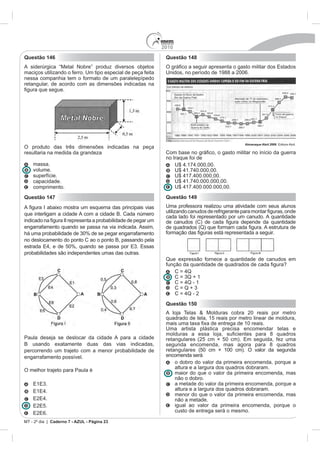 2010
Questão 146                                                   Questão 148
A siderúrgica “Metal Nobre” produz diversos objetos
maciços utilizando o ferro. Um tipo especial de peça feita    Unidos, no período de 1988 a 2006.
nessa companhia tem o formato de um paralelepípedo
retangular, de acordo com as dimensões indicadas na




                                                                                               Almanaque Abril 2008. Editora Abril.
O produto das três dimensões indicadas na peça
resultaria na medida da grandeza                              Co
                                                              no Iraque foi de
    massa.                                                        U$ 4.174.000,00.
    volume.                                                       U$ 41.740.000,00.
    superfície.                                                   U$ 417.400.000,00.
    capacidade.                                                   U$ 41.740.000.000,00.
    comprimento.                                                  U$ 417.400.000.000,00.

Questão 147                                                   Questão 149
                                                              Uma professora realizou uma atividade com seus alunos
que interligam a cidade A com a cidade B. Cada número
                                                              cada lado foi representado por um canudo. A quantidade
engarrafamento quando se passa na via indicada. Assim,
há uma probabilidade de 30% de se pegar engarrafamento
no deslocamento do ponto C ao o ponto B, passando pela
estrada E4, e de 50%, quando se passa por E3. Essas
probabilidades são independentes umas das outras.
                                                              Que expressão fornece a quantidade de canudos em

                                                                    C = 4Q
                                                                    C = 3Q + 1
                                                                    C = 4Q - 1
                                                                    C=Q+3
                                                                    C = 4Q - 2
                                                              Questão 150
                                                              A loja Telas & Molduras cobra 20 reais por metro
                                                              quadrado de tela, 15 reais por metro linear de moldura,

                                                              Uma artista plástica precisa encomendar telas e
Paula deseja se deslocar da cidade A para a cidade            retangulares (25 cm × 50 cm). Em seguida, fez uma
B usando exatamente duas das vias indicadas,                  segunda encomenda, mas agora para 8 quadros
percorrendo um trajeto com a menor probabilidade de           retangulares (50 cm × 100 cm). O valor da segunda
engarrafamento possível.                                      encomenda será
                                                                  o dobro do valor da primeira encomenda, porque a
                                                                  altura e a largura dos quadros dobraram.
O melhor trajeto para Paula é
                                                                  maior do que o valor da primeira encomenda, mas
                                                                  não o dobro.
    E1E3.                                                         a metade do valor da primeira encomenda, porque a
    E1E4.                                                         altura e a largura dos quadros dobraram.
                                                                  menor do que o valor da primeira encomenda, mas
    E2E4.                                                         não a metade.
    E2E5.                                                         igual ao valor da primeira encomenda, porque o
    E2E6.                                                         custo de entrega será o mesmo.

MT - 2º dia | Caderno 7 - AZUL - Página 23
 