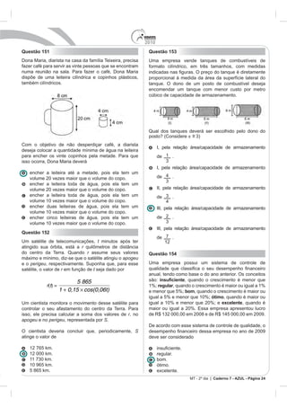 2010
Questão 151                                                  Questão 153
Dona Maria, diarista na casa da família Teixeira, precisa    Uma empresa vende tanques de combustíveis de
fazer café para servir as vinte pessoas que se encontram     formato cilíndrico, em três tamanhos, com medidas
numa reunião na sala. Para fazer o café, Dona Maria
dispõe de uma leiteira cilíndrica e copinhos plásticos,      proporcional à medida da área da superfície lateral do
também cilíndricos.                                          tanque. O dono de um posto de combustível deseja
                                                             encomendar um tanque com menor custo por metro
                                                             cúbico de capacidade de armazenamento.




                                                             Qual dos tanques deverá ser escolhido pelo dono do
                                                             posto? (Considere ~ 3)
                                                                               =
Com o objetivo de não desperdiçar café, a diarista
                                                                   I, pela relação área/capacidade de armazenamento
deseja colocar a quantidade mínima de água na leiteira
para encher os vinte copinhos pela metade. Para que                de 1 .
isso ocorra, Dona Maria deverá                                          3
                                                                   I, pela relação área/capacidade de armazenamento
   encher a leiteira até a metade, pois ela tem      um
   volume 20 vezes maior que o volume do copo.                     de 4 .
                                                                        3
   encher a leiteira toda de água, pois ela tem      um
   volume 20 vezes maior que o volume do copo.                     II, pela relação área/capacidade de armazenamento
   encher a leiteira toda de água, pois ela tem      um            de 3 .
   volume 10 vezes maior que o volume do copo.                           4
   encher duas leiteiras de água, pois ela tem       um            III, pela relação área/capacidade de armazenamento
   volume 10 vezes maior que o volume do copo.
   encher cinco leiteiras de água, pois ela tem      um            de 2 .
   volume 10 vezes maior que o volume do copo.                           3
                                                                   III, pela relação área/capacidade de armazenamento
Questão 152
                                                                   de 7 .
Um satélite de telecomunicações, t minutos após ter                   12
atingido sua órbita, está a r
do centro da Terra. Quando r assume seus valores             Questão 154
máximo e mínimo, diz-se que o satélite atingiu o apogeu
e o perigeu, respectivamente. Suponha que, para esse         Uma empresa possui um sistema de controle de
satélite, o valor de r em função de t seja dado por
                                                             anual, tendo como base o do ano anterior. Os conceitos
                            5 865                            são:             , quando o crescimento é menor que
            r(t) =                                           1%; regular, quando o crescimento é maior ou igual a 1%
                     1 + 0,15 cos(0,06t)                     e menor que 5%; bom, quando o crescimento é maior ou
                                                             igual a 5% e menor que 10%; ótimo, quando é maior ou
Um cientista monitora o movimento desse satélite para        igual a 10% e menor que 20%; e excelente, quando é
controlar o seu afastamento do centro da Terra. Para         maior ou igual a 20%. Essa empresa apresentou lucro
isso, ele precisa calcular a soma dos valores de r, no       de R$ 132 000,00 em 2008 e de R$ 145 000,00 em 2009.
apogeu e no perigeu, representada por S.
                                                             De acordo com esse sistema de controle de qualidade, o
O cientista deveria concluir que, periodicamente, S
atinge o valor de                                            deve ser considerado

   12 765 km.
   12 000 km.                                                      regular.
   11 730 km.                                                      bom.
   10 965 km.                                                      ótimo.
   5 865 km.                                                       excelente.
                                                                                  MT - 2º dia | Caderno 7 - AZUL - Página 24
 