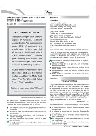 2010

LINGUAGENS E CÓDIGOS E SUAS TECNOLOGIAS                                             Questão 92
Questões de 91 a 135
Questões de 91 a 95 (opção inglês)                                                  Viva la Vida
                                                                                    I used to rule the world
Questão 91
                                                                                    Seas would rise when I gave the word
                                                                                    Now in the morning and I sleep alone
                                                                                    Sweep the streets I used to own
                                                                                    I used to roll the dice
         THE DEATH OF THE PC                                                        Feel the fear in my enemy’s eyes
                                                                                    Listen as the crowd would sing
      The days of paying for costly software                                        “Now the old king is dead! Long live the king!”
      upgrades are numbered. The PC will                                            One minute I held the key
                                                                                    Next the walls were closed on me
      soon be obsolete. And BusinessWeek                                            And I discovered that my castles stand
      reports     70%        of Americans                      are                  Upon pillars of salt and pillars of sand
                                                                                    […]
      already using the technology that                                             MARTIN, C. Viva la vida, Coldplay. In: Viva la vida or Death and all his friends. Parlophone, 2008.


      will replace it. Merrill Lynch calls it                                       Letras de músicas abordam temas que, de certa forma,
                                                                                    podem ser reforçados pela repetição de trechos ou
      “a $160 billion tsunami.” Computing                                           palavras. O fragmento da canção Viva la vida, por
                                                                                    exemplo, permite conhecer o relato de alguém que
      giants including IBM, Yahoo!, and
                                                                                          costumava ter o mundo aos seus pés e, de repente,
                                                                                          se viu sem nada.
                                                                                          almeja o título de rei e, por ele, tem enfrentado
      cash in on this PC-killing revolution.                                              inúmeros inimigos.
                                                                                          causa pouco temor a seus inimigos, embora tenha
                                                                                          muito poder.
      Yet, two little-known companies have                                                limpava as ruas e, com seu esforço, tornou-se rei de
                                                                                          seu povo.
      a huge head start. Get their names                                                  tinha a chave para todos os castelos nos quais
      in a free report from The Motley Fool                                               desejava morar.

      called, “The Two Words Bill Gates                                             Questão 93
                                                                                                                 THE WEATHER MAN
      Doesn´t Want You to Hear...”
                                                                                    They say that the British love talking about the weather. For
                                                                                    other nationalities this can be a banal and boring subject
     Click here for instant access to this FREE report!                             of conversation, something that people talk about when
                                                                                    they have nothing else to say to each other. And yet the
          BROUGHT TO YOU BY THE MOTLEY FOOL                                         weather is a very important part of our lives. That at least


                    Disponível em: http://www.fool.com. Acesso em: 21 jul. 2010.
                                                                                    southwest of England. Here employees – and computers –
                                                                                    supply weather forecasts for much of the world.
Ao optar por ler a reportagem completa sobre o assunto                                                                                                  Speak Up. Ano XXIII, nº 275.
anunciado, tem-se acesso a duas palavras que Bill Gates
não quer que o leitor conheça e que se referem                                      Ao conversar sobre a previsão do tempo, o texto mostra
   aos responsáveis pela divulgação desta informação                                      o aborrecimento do cidadão britânico ao falar sobre
   na internet.                                                                           banalidades.
   às marcas mais importantes de microcomputadores                                        a falta de ter o que falar em situações de avaliação
   do mercado.                                                                            de línguas.
   aos nomes dos americanos que inventaram a                                              a importância de se entender sobre meteorologia
   suposta tecnologia.                                                                    para falar inglês.
   aos sites da internet pelos quais o produto já pode                                    as diferenças e as particularidades culturais no uso
   ser conhecido.                                                                         de uma língua.
   às empresas que levam vantagem para serem suas
   concorrentes.                                                                          comunicar em inglês.
                                                                                                                        LC - 2º dia | Caderno 7 - AZUL - Página 2
 