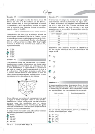 2010
Questão 172                                                                              Questão 174
Em 2006, a produção mundial de etanol foi de 40                                          O diretor de um colégio leu numa revista que os pés
bilhões de litros e a de biodiesel, de 6,5 bilhões.                                      das mulheres estavam aumentando. Há alguns anos,
Neste mesmo ano, a produção brasileira de etanol                                         a média do tamanho dos calçados das mulheres era
correspondeu a 43 % da produção mundial, ao passo                                        de 35,5 e, hoje, é de 37,0. Embora não fosse uma
que a produção dos Estados Unidos da América,
usando milho, foi de 45%.                                                                pesquisa com as funcionárias do seu colégio, obtendo
             Disponível em: planetasustentavel.abril.com.br. Acesso em: 02 maio 2009.    o quadro a seguir:
                                                                                           TAMANHO DOS CALÇADOS       NÚMERO DE FUNCIONÁRIAS
Considerando que, em 2009, a produção mundial de
etanol seja a mesma de 2006 e que os Estados Unidos                                                    39,0                        1
produzirão somente a metade de sua produção de 2006,                                                   38,0                       10
para que o total produzido pelo Brasil e pelos Estados                                                 37,0                        3
Unidos continue correspondendo a 88% da produção                                                       36,0                        5
mundial, o Brasil deve aumentar sua produção em,
                                                                                                       35,0                        6
aproximadamente,
                                                                                         Escolhendo uma funcionária ao acaso e sabendo que
    22,5%.                                                                               ela tem calçado maior que 36,0, a probabilidade de ela
    50,0%.                                                                               calçar 38,0 é
    52,3%.
    65,5%.
                                                                                                 1
    77,5%.                                                                                       3
Questão 173
                                                                                                 1
João mora na cidade A e precisa visitar cinco clientes,                                          5
localizados em cidades diferentes da sua. Cada trajeto
possível pode ser representado por uma sequência de                                              2
7 letras. Por exemplo, o trajeto ABCDEFA, informa que                                            5
ele sairá da cidade A, visitando as cidades B, C, D, E e
F nesta ordem, voltando para a cidade A. Além disso,                                             5
o número indicado entre as letras informa o custo do                                             7
de deslocamento entre cada uma das cidades.                                                       5
                                                                                                 14

                                                                                         Questão 175
                                                                                         O quadro seguinte mostra o desempenho de um time de
                                                                                         futebol no último campeonato. A coluna da esquerda mostra
                                                                                         o número de gols marcados e a coluna da direita informa
                                                                                         em quantos jogos o time marcou aquele número de gols.
                                                                                                  Gols marcados          Quantidade de partidas
                                                                                                        0                          5
                                                                                                        1                          3
Como João quer economizar, ele precisa determinar qual
                                                                                                        2                          4
o trajeto de menor custo para visitar os cinco clientes.
                                                                                                        3                          3
somente parte das sequências, pois os trajetos                                                          4                          2
ABCDEFA e AFEDCBA têm o mesmo custo. Ele gasta                                                          5                          2
1min30s para examinar uma sequência e descartar sua                                                     7                          1
simétrica, conforme apresentado.
                                                                                         Se X, Y e Z são, respectivamente, a média, a mediana e
                                                                                         a moda desta distribuição, então
sequências possíveis no problema é de
   60 min.                                                                                     X = Y < Z.
   90 min.                                                                                     Z < X = Y.
   120 min.                                                                                    Y < Z < X.
   180 min.                                                                                    Z < X < Y.
   360 min.                                                                                    Z < Y < X.
MT - 2º dia | Caderno 7 - AZUL - Página 29
 