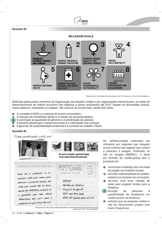 2010
Questão 94

                                                                    MILLENIUM GOALS




                                                                                            Disponível em: http://www.chris-alexander.co.uk/1191. Acesso em: 28 jul. 2010 (adaptado).


                países membros da Organização das Nações Unidas e por organizações internacionais, as metas de
desenvolvimento do milênio envolvem oito objetivos a serem alcançados até 2015. Apesar da diversidade cultural,
esses objetivos, mostrados na imagem, são comuns ao mundo todo, sendo dois deles:

    O combate à AIDS e a melhoria do ensino universitário.
    A redução da mortalidade adulta e a criação de parcerias globais.
    A promoção da igualdade de gêneros e a erradicação da pobreza.
    A parceria global para o desenvolvimento e a valorização das crianças.
    A garantia da sustentabilidade ambiental e o combate ao trabalho infantil.
Questão 95


                                                                                                                   Os cartões-postais costumam ser
                                                                                                                   utilizados por viajantes que desejam
                                                                                                                   enviar notícias dos lugares que visitam
                                                                                                                   a parentes e amigos. Publicado no
                                                                                                                   site do projeto ANDRILL, o texto
                                                                                                                   em formato de cartão-postal tem o
                                                                                                                   propósito de

                                                                                                                          comunicar o endereço da nova sede
                                                                                                                          do projeto nos Estados Unidos.
                                                                                                                          convidar colecionadores de cartões-
                                                                                                                          postais a se reunirem em um evento.
                                                                                                                          anunciar uma nova coleção de
                                                                                                                          selos para angariar fundos para a
                                                                                                                          Antártica.
                                                                                                                          divulgar      às     pessoas      a
                                                                                                                          possibilidade de receberem um
                                                                                                                          cartão-postal da Antártica.
                                                                                                                          solicitar que as pessoas visitem o
                                                                                                                          site do mencionado projeto com
                       Disponível em: http://www.meganbergdesigns.com/andrill/iceberg07/postcards/index.html.
                                                                        Acesso em: 29 jul. 2010 (adaptado).               maior frequência.
LC - 2º dia | Caderno 7 - AZUL - Página 3
 