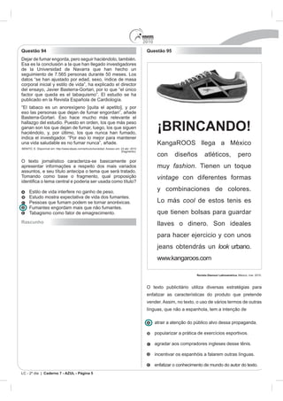 2010
Questão 94                                                                                    Questão 95
Dejar de fumar engorda, pero seguir haciéndolo, también.
Esa es la conclusión a la que han llegado investigadores
de la Universidad de Navarra que han hecho un
seguimiento de 7.565 personas durante 50 meses. Los
datos “se han ajustado por edad, sexo, índice de masa
corporal inicial y estilo de vida”, ha explicado el director
del ensayo, Javier Basterra-Gortari, por lo que “el único
factor que queda es el tabaquismo”. El estudio se ha
publicado en la Revista Española de Cardiología.
“El tabaco es un anorexígeno [quita el apetito], y por
eso las personas que dejan de fumar engordan”, añade
Basterra-Gortari. Eso hace mucho más relevante el
hallazgo del estudio. Puesto en orden, los que más peso
ganan son los que dejan de fumar, luego, los que siguen
haciéndolo, y, por último, los que nunca han fumado,
                                                                                                     ¡BRINCANDO!
indica el investigador. “Por eso lo mejor para mantener
una vida saludable es no fumar nunca”, añade.                                                        KangaROOS llega a México
BENITO, E. Disponível em: http://www.elpais.com/articulo/sociedad. Acesso em: 23 abr. 2010
                                                                              (fragmento).
                                                                                                     con      diseños         atléticos,                pero
O texto jornalístico caracteriza-se basicamente por
apresentar informações a respeito dos mais variados                                                  muy fashion. Tienen un toque
assuntos, e seu título antecipa o tema que será tratado.
Tomando como base o fragmento, qual proposição                                                       vintage con diferentes formas

     Estilo de vida interfere no ganho de peso.                                                      y combinaciones de colores.
     Estudo mostra expectativa de vida dos fumantes.
     Pessoas que fumam podem se tornar anoréxicas.                                                   Lo más cool de estos tenis es
     Fumantes engordam mais que não fumantes.
     Tabagismo como fator de emagrecimento.                                                          que tienen bolsas para guardar
Rascunho                                                                                             llaves o dinero. Son ideales
                                                                                                     para hacer ejercicio y con unos
                                                                                                     jeans obtendrás un look urbano.
                                                                                                     www.kangaroos.com

                                                                                                                         Revista Glamour Latinoamérica. México, mar. 2010.



                                                                                              O texto publicitário utiliza diversas estratégias para
                                                                                              enfatizar as características do produto que pretende
                                                                                              vender. Assim, no texto, o uso de vários termos de outras
                                                                                              línguas, que não a espanhola, tem a intenção de

                                                                                                    atrair a atenção do público alvo dessa propaganda.

                                                                                                    popularizar a prática de exercícios esportivos.

                                                                                                    agradar aos compradores ingleses desse tênis.

                                                                                                    incentivar os espanhóis a falarem outras línguas.

                                                                                                    enfatizar o conhecimento de mundo do autor do texto.
LC - 2º dia | Caderno 7 - AZUL - Página 5
 