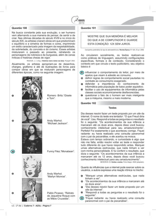 2010
Questão 100                                                                                Questão 101
Na busca constante pela sua evolução, o ser humano
vem alternando a sua maneira de pensar, de sentir e de                                             MOSTRE QUE SUA MEMÓRIA É MELHOR
criar. Nas últimas décadas do século XVIII e no início do
século XIX, os artistas criaram obras em que predominam                                            DO QUE A DE COMPUTADOR E GUARDE
o equilíbrio e a simetria de formas e cores, imprimindo                                            ESTA CONDIÇÃO: 12X SEM JUROS.
um estilo caracterizado pela imagem da respeitabilidade,
da sobriedade, do concreto e do civismo. Esses artistas                                                                                 Revista Época. N° 424, 03 jul. 2006.
misturaram o passado ao presente, retratando os
personagens da nobreza e da burguesia, além de cenas                                       Ao circularem socialmente, os textos realizam-se
míticas e histórias cheias de vigor.
               RAZOUK, J. J. (Org.). Histórias reais e belas nas telas. Posigraf: 2003.

Atualmente, os artistas apropriam-se de desenhos,                                          contexto em que circula o texto publicitário, seu objetivo
                                                                                           básico é
compor obras em que se misturam personagens de
diferentes épocas, como na seguinte imagem:
                                                                                                 apelos que visam à adesão ao consumo.

                                                                                                 combate ao consumismo exagerado.
                                                                                                 defender a importância do conhecimento de
                                                                                                 informática pela população de baixo poder aquisitivo.
                                                                                                 facilitar o uso de equipamentos de informática pelas
                                                                                                 classes sociais economicamente desfavorecidas.
                                             Romero Brito.“Gisele                                questionar o fato de o homem ser mais inteligente
                                             e Tom”.                                             que a máquina, mesmo a mais moderna.
                                                                                           Questão 102
                                                                                                                         Testes

                                                                                           Dia desses resolvi fazer um teste proposto por um site da
                                                                                           internet. O nome do teste era tentador: “O que Freud diria
                                                                                           de você”. Uau. Respondi a todas as perguntas e o resultado
                                             Andy Warhol.
                                             “Michael Jackson”.                            foi o seguinte: “Os acontecimentos da sua infância a
                                                                                           marcaram até os doze anos, depois disso você buscou
                                                                                           conhecimento intelectual para seu amadurecimento”.
                                                                                           Perfeito! Foi exatamente o que aconteceu comigo. Fiquei
                                                                                           radiante: eu havia realizado uma consulta paranormal
                                                                                           com o pai da psicanálise, e ele acertou na mosca.
                                                                                           Estava com tempo sobrando, e curiosidade é algo que
                                                                                           não me falta, então resolvi voltar ao teste e responder
                                                                                           tudo diferente do que havia respondido antes. Marquei
                                                                                           umas alternativas esdrúxulas, que nada tinham a ver
                                             Funny Filez.“Monabean”.                       com minha personalidade. E fui conferir o resultado, que
                                                                                           dizia o seguinte: “Os acontecimentos da sua infância a
                                                                                           marcaram até os 12 anos, depois disso você buscou
                                                                                           conhecimento intelectual para seu amadurecimento”.
                                                                                                              MEDEIROS, M. Doidas e santas. Porto Alegre, 2008 (adaptado).




                                             Andy Warhol.
                                             “Marlyn Monroe”.                                    “Marquei umas alternativas esdrúxulas, que nada
                                                                                                 tinham a ver”.
                                                                                                 “Os acontecimentos da sua infância a marcaram até
                                                                                                 os doze anos”.
                                                                                                 “Dia desses resolvi fazer um teste proposto por um
                                                                                                 site da internet”.
                                             Pablo Picasso. “Retrato                             “Respondi a todas as perguntas e o resultado foi o
                                             de Jaqueline Roque com                              seguinte”.
                                             as Mãos Cruzadas”.                                  “Fiquei radiante: eu havia realizado uma consulta
                                                                                                 paranormal com o pai da psicanálise”.
LC - 2º dia | Caderno 7 - AZUL - Página 7
 