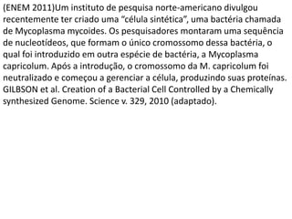 (ENEM 2011)Um instituto de pesquisa norte-americano divulgou
recentemente ter criado uma “célula sintética”, uma bactéria chamada
de Mycoplasma mycoides. Os pesquisadores montaram uma sequência
de nucleotídeos, que formam o único cromossomo dessa bactéria, o
qual foi introduzido em outra espécie de bactéria, a Mycoplasma
capricolum. Após a introdução, o cromossomo da M. capricolum foi
neutralizado e começou a gerenciar a célula, produzindo suas proteínas.
GILBSON et al. Creation of a Bacterial Cell Controlled by a Chemically
synthesized Genome. Science v. 329, 2010 (adaptado).
 