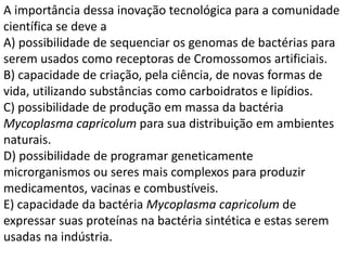 A importância dessa inovação tecnológica para a comunidade
científica se deve a
A) possibilidade de sequenciar os genomas de bactérias para
serem usados como receptoras de Cromossomos artificiais.
B) capacidade de criação, pela ciência, de novas formas de
vida, utilizando substâncias como carboidratos e lipídios.
C) possibilidade de produção em massa da bactéria
Mycoplasma capricolum para sua distribuição em ambientes
naturais.
D) possibilidade de programar geneticamente
microrganismos ou seres mais complexos para produzir
medicamentos, vacinas e combustíveis.
E) capacidade da bactéria Mycoplasma capricolum de
expressar suas proteínas na bactéria sintética e estas serem
usadas na indústria.
 