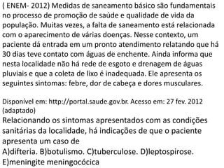 ( ENEM- 2012) Medidas de saneamento básico são fundamentais
no processo de promoção de saúde e qualidade de vida da
população. Muitas vezes, a falta de saneamento está relacionada
com o aparecimento de várias doenças. Nesse contexto, um
paciente dá entrada em um pronto atendimento relatando que há
30 dias teve contato com águas de enchente. Ainda informa que
nesta localidade não há rede de esgoto e drenagem de águas
pluviais e que a coleta de lixo é inadequada. Ele apresenta os
seguintes sintomas: febre, dor de cabeça e dores musculares.
Disponível em: http://portal.saude.gov.br. Acesso em: 27 fev. 2012
(adaptado)
Relacionando os sintomas apresentados com as condições
sanitárias da localidade, há indicações de que o paciente
apresenta um caso de
A)difteria. B)botulismo. C)tuberculose. D)leptospirose.
E)meningite meningocócica
 