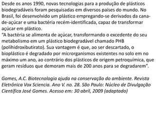 Desde os anos 1990, novas tecnologias para a produção de plásticos
biodegradáveis foram pesquisadas em diversos países do mundo. No
Brasil, foi desenvolvido um plástico empregando-se derivados da cana-
de-açúcar e uma bactéria recém-identificada, capaz de transformar
açúcar em plástico.
“A bactéria se alimenta de açúcar, transformando o excedente do seu
metabolismo em um plástico biodegradável chamado PHB
(polihidroxibutirato). Sua vantagem é que, ao ser descartado, o
bioplástico é degradado por microrganismos existentes no solo em no
máximo um ano, ao contrário dos plásticos de origem petroquímica, que
geram resíduos que demoram mais de 200 anos para se degradarem”.
Gomes, A.C. Biotecnologia ajuda na conservação do ambiente. Revista
Eletrônica Vox Sciencia. Ano V. no. 28. São Paulo: Núcleo de Divulgação
Científica José Gomes. Acesso em: 30 abril, 2009 (adaptado)
 