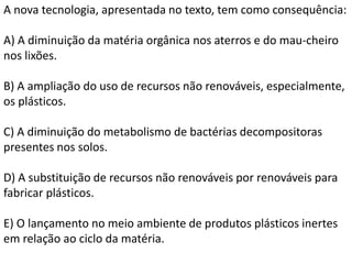 A nova tecnologia, apresentada no texto, tem como consequência:
A) A diminuição da matéria orgânica nos aterros e do mau-cheiro
nos lixões.
B) A ampliação do uso de recursos não renováveis, especialmente,
os plásticos.
C) A diminuição do metabolismo de bactérias decompositoras
presentes nos solos.
D) A substituição de recursos não renováveis por renováveis para
fabricar plásticos.
E) O lançamento no meio ambiente de produtos plásticos inertes
em relação ao ciclo da matéria.
 