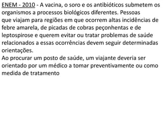 ENEM - 2010 - A vacina, o soro e os antibióticos submetem os
organismos a processos biológicos diferentes. Pessoas
que viajam para regiões em que ocorrem altas incidências de
febre amarela, de picadas de cobras peçonhentas e de
leptospirose e querem evitar ou tratar problemas de saúde
relacionados a essas ocorrências devem seguir determinadas
orientações.
Ao procurar um posto de saúde, um viajante deveria ser
orientado por um médico a tomar preventivamente ou como
medida de tratamento
 