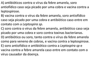 A) antibióticos contra o vírus da febre amarela, soro
antiofídico caso seja picado por uma cobra e vacina contra a
leptospirose.
B) vacina contra o vírus da febre amarela, soro antiofídico
caso seja picado por uma cobra e antibiótico caso entre em
contato com a Leptospira sp.
C) soro contra o vírus da febre amarela, antibiótico caso seja
picado por uma cobra e soro contra toxinas bacterianas.
D) antibiótico ou soro, tanto contra o vírus da febre amarela
como para veneno de cobras, e vacina contra a leptospirose.
E) soro antiofídico e antibiótico contra a Leptospira sp e
vacina contra a febre amarela caso entre em contato com o
vírus causador da doença.
 