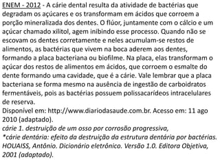 ENEM - 2012 - A cárie dental resulta da atividade de bactérias que
degradam os açúcares e os transformam em ácidos que corroem a
porção mineralizada dos dentes. O flúor, juntamente com o cálcio e um
açúcar chamado xilitol, agem inibindo esse processo. Quando não se
escovam os dentes corretamente e neles acumulam-se restos de
alimentos, as bactérias que vivem na boca aderem aos dentes,
formando a placa bacteriana ou biofilme. Na placa, elas transformam o
açúcar dos restos de alimentos em ácidos, que corroem o esmalte do
dente formando uma cavidade, que é a cárie. Vale lembrar que a placa
bacteriana se forma mesmo na ausência de ingestão de carboidratos
fermentáveis, pois as bactérias possuem polissacarídeos intracelulares
de reserva.
Disponível em: http://www.diariodasaude.com.br. Acesso em: 11 ago
2010 (adaptado).
cárie 1. destruição de um osso por corrosão progressiva,
*cárie dentária: efeito da destruição da estrutura dentária por bactérias.
HOUAISS, Antônio. Dicionário eletrônico. Versão 1.0. Editora Objetiva,
2001 (adaptado).
 