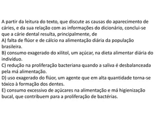 A partir da leitura do texto, que discute as causas do aparecimento de
cáries, e da sua relação com as informações do dicionário, conclui-se
que a cárie dental resulta, principalmente, de
A) falta de flúor e de cálcio na alimentação diária da população
brasileira.
B) consumo exagerado do xilitol, um açúcar, na dieta alimentar diária do
indivíduo.
C) redução na proliferação bacteriana quando a saliva é desbalanceada
pela má alimentação.
D) uso exagerado do flúor, um agente que em alta quantidade torna-se
tóxico à formação dos dentes.
E) consumo excessivo de açúcares na alimentação e má higienização
bucal, que contribuem para a proliferação de bactérias.
 