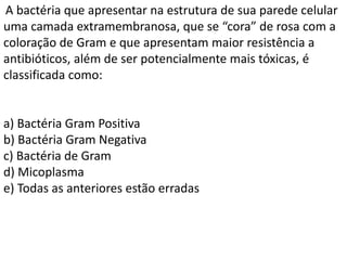 A bactéria que apresentar na estrutura de sua parede celular
uma camada extramembranosa, que se “cora” de rosa com a
coloração de Gram e que apresentam maior resistência a
antibióticos, além de ser potencialmente mais tóxicas, é
classificada como:
a) Bactéria Gram Positiva
b) Bactéria Gram Negativa
c) Bactéria de Gram
d) Micoplasma
e) Todas as anteriores estão erradas
 