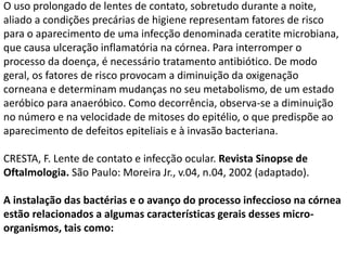 O uso prolongado de lentes de contato, sobretudo durante a noite,
aliado a condições precárias de higiene representam fatores de risco
para o aparecimento de uma infecção denominada ceratite microbiana,
que causa ulceração inflamatória na córnea. Para interromper o
processo da doença, é necessário tratamento antibiótico. De modo
geral, os fatores de risco provocam a diminuição da oxigenação
corneana e determinam mudanças no seu metabolismo, de um estado
aeróbico para anaeróbico. Como decorrência, observa-se a diminuição
no número e na velocidade de mitoses do epitélio, o que predispõe ao
aparecimento de defeitos epiteliais e à invasão bacteriana.
CRESTA, F. Lente de contato e infecção ocular. Revista Sinopse de
Oftalmologia. São Paulo: Moreira Jr., v.04, n.04, 2002 (adaptado).
A instalação das bactérias e o avanço do processo infeccioso na córnea
estão relacionados a algumas características gerais desses micro-
organismos, tais como:
 