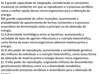 A) A grande capacidade de adaptação, considerando as constantes
mudanças no ambiente em que se reproduzem e o processo aeróbico
como a melhor opção desses micro-organismos para a obtenção de
energia.
B)A grande capacidade de sofrer mutações, aumentando a
probabilidade do aparecimento de formas resistentes e o processo
anaeróbico da fermentação como a principal via de obtenção de
energia.
C) A diversidade morfológica entre as bactérias, aumentando a
variedade de tipos de agentes infecciosos e a nutrição heterotrófica,
como forma de esses micro-organismos obterem matéria-prima e
energia.
D) O alto poder de reprodução, aumentando a variabilidade genética
dos milhares de indivíduos e a nutrição heterotrófica, como única forma
de obtenção de matéria-prima e energia desses micro-organismos.
E) O alto poder de reprodução, originando milhares de descendentes
geneticamente idênticos entre si e a diversidade metabólica,
considerando processos aeróbicos e anaeróbicos para a obtenção de
 