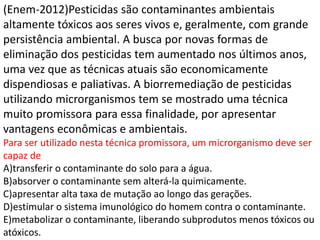 (Enem-2012)Pesticidas são contaminantes ambientais
altamente tóxicos aos seres vivos e, geralmente, com grande
persistência ambiental. A busca por novas formas de
eliminação dos pesticidas tem aumentado nos últimos anos,
uma vez que as técnicas atuais são economicamente
dispendiosas e paliativas. A biorremediação de pesticidas
utilizando microrganismos tem se mostrado uma técnica
muito promissora para essa finalidade, por apresentar
vantagens econômicas e ambientais.
Para ser utilizado nesta técnica promissora, um microrganismo deve ser
capaz de
A)transferir o contaminante do solo para a água.
B)absorver o contaminante sem alterá-la quimicamente.
C)apresentar alta taxa de mutação ao longo das gerações.
D)estimular o sistema imunológico do homem contra o contaminante.
E)metabolizar o contaminante, liberando subprodutos menos tóxicos ou
atóxicos.
 