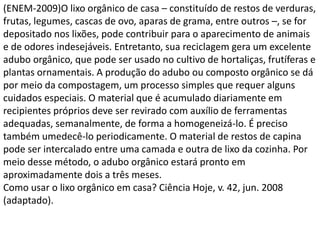 (ENEM-2009)O lixo orgânico de casa – constituído de restos de verduras,
frutas, legumes, cascas de ovo, aparas de grama, entre outros –, se for
depositado nos lixões, pode contribuir para o aparecimento de animais
e de odores indesejáveis. Entretanto, sua reciclagem gera um excelente
adubo orgânico, que pode ser usado no cultivo de hortaliças, frutíferas e
plantas ornamentais. A produção do adubo ou composto orgânico se dá
por meio da compostagem, um processo simples que requer alguns
cuidados especiais. O material que é acumulado diariamente em
recipientes próprios deve ser revirado com auxílio de ferramentas
adequadas, semanalmente, de forma a homogeneizá-lo. É preciso
também umedecê-lo periodicamente. O material de restos de capina
pode ser intercalado entre uma camada e outra de lixo da cozinha. Por
meio desse método, o adubo orgânico estará pronto em
aproximadamente dois a três meses.
Como usar o lixo orgânico em casa? Ciência Hoje, v. 42, jun. 2008
(adaptado).
 