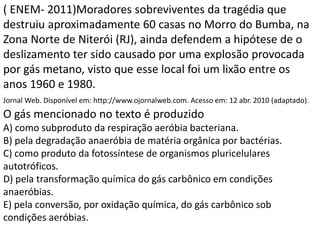 ( ENEM- 2011)Moradores sobreviventes da tragédia que
destruiu aproximadamente 60 casas no Morro do Bumba, na
Zona Norte de Niterói (RJ), ainda defendem a hipótese de o
deslizamento ter sido causado por uma explosão provocada
por gás metano, visto que esse local foi um lixão entre os
anos 1960 e 1980.
Jornal Web. Disponível em: http://www.ojornalweb.com. Acesso em: 12 abr. 2010 (adaptado).
O gás mencionado no texto é produzido
A) como subproduto da respiração aeróbia bacteriana.
B) pela degradação anaeróbia de matéria orgânica por bactérias.
C) como produto da fotossíntese de organismos pluricelulares
autotróficos.
D) pela transformação química do gás carbônico em condições
anaeróbias.
E) pela conversão, por oxidação química, do gás carbônico sob
condições aeróbias.
 