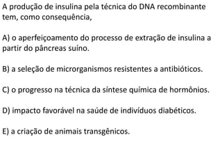 A produção de insulina pela técnica do DNA recombinante
tem, como consequência,
A) o aperfeiçoamento do processo de extração de insulina a
partir do pâncreas suíno.
B) a seleção de microrganismos resistentes a antibióticos.
C) o progresso na técnica da síntese química de hormônios.
D) impacto favorável na saúde de indivíduos diabéticos.
E) a criação de animais transgênicos.
 