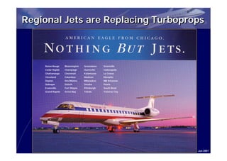 Regional Jets are Replacing Turboprops



    Baton Rouge    Bloomington   Greensboro   Greenville
    Cedar Rapids   Champaign     Huntsville   Indianapolis
    Chattanooga    Cincinnati    Kalamazoo    La Crosse
    Cleveland      Columbus      Madison      Memphis
    Dayton         Des Moines    Milwaukee    NW Arkansas
    Dubuque        Duluth        Omaha        Peoria
    Evansville     Fort Wayne    Pittsburgh   South Bend
    Grand Rapids   Green Bay     Toledo       Traverse City




                                                              Jun 2001
 