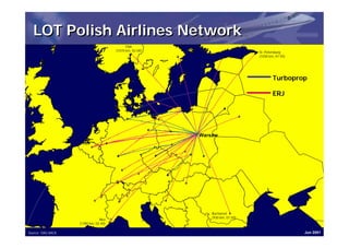 LOT Polish Airlines Network
                                            Oslo
                                      (1070 km, 02:00)                         St. Petersburg
                                                                               (1030 km, 01:55)




                                                                                       Turboprop

                                                                                       ERJ




                                                         Warsaw




                                                             Bucharest
                                                             (930 km, 01:50)
                               Nice
                   (1390 km, 02:40)

Source: OAG BACK                                                                                  Jun 2001
 