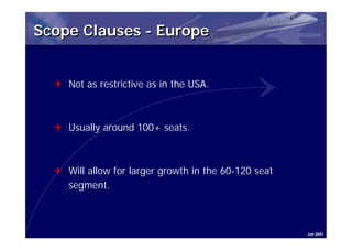 Scope Clauses - Europe


  Q Not as restrictive as in the USA.



  Q Usually around 100+ seats.



  Q Will allow for larger growth in the 60-120 seat
    segment.



                                                      Jun 2001
 