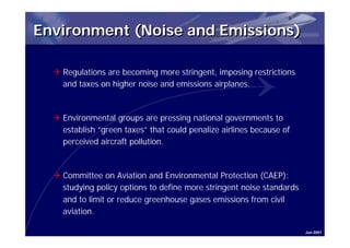 Environment (Noise and Emissions)

  Q Regulations are becoming more stringent, imposing restrictions
    and taxes on higher noise and emissions airplanes.



  Q Environmental groups are pressing national governments to
    establish “green taxes” that could penalize airlines because of
    perceived aircraft pollution.



  Q Committee on Aviation and Environmental Protection (CAEP):
    studying policy options to define more stringent noise standards
    and to limit or reduce greenhouse gases emissions from civil
    aviation.

                                                                       Jun 2001
 