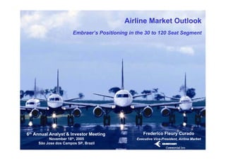 Airline Market Outlook
                       Embraer’s Positioning in the 30 to 120 Seat Segment




6th Annual Analyst & Investor Meeting               Frederico Fleury Curado
          November 18th, 2005                   Executive Vice-President, Airline Market
     São Jose dos Campos SP, Brazil
 