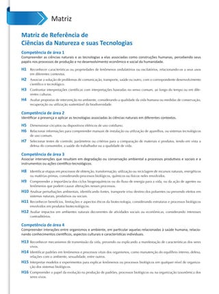 Matriz

Matriz de Referência de
Ciências da Natureza e suas Tecnologias
Competência de área 1
Compreender as ciências naturais e as tecnologias a elas associadas como construções humanas, percebendo seus
papéis nos processos de produção e no desenvolvimento econômico e social da humanidade.

H1    Reconhecer características ou propriedades de fenômenos ondulatórios ou oscilatórios, relacionando-os a seus usos
      em diferentes contextos.
H2    Associar a solução de problemas de comunicação, transporte, saúde ou outro, com o correspondente desenvolvimento
      científico e tecnológico.
H3    Confrontar interpretações científicas com interpretações baseadas no senso comum, ao longo do tempo ou em dife-
      rentes culturas.
H4    Avaliar propostas de intervenção no ambiente, considerando a qualidade da vida humana ou medidas de conservação,
      recuperação ou utilização sustentável da biodiversidade.

Competência de área 2
Identiﬁcar a presença e aplicar as tecnologias associadas às ciências naturais em diferentes contextos.

H5    Dimensionar circuitos ou dispositivos elétricos de uso cotidiano.
H6    Relacionar informações para compreender manuais de instalação ou utilização de aparelhos, ou sistemas tecnológicos
      de uso comum.
H7    Selecionar testes de controle, parâmetros ou critérios para a comparação de materiais e produtos, tendo em vista a
      defesa do consumidor, a saúde do trabalhador ou a qualidade de vida.

Competência de área 3
Associar intervenções que resultam em degradação ou conservação ambiental a processos produtivos e sociais e a
instrumentos ou ações cientíﬁco-tecnológicos.

H8    Identificar etapas em processos de obtenção, transformação, utilização ou reciclagem de recursos naturais, energéticos
      ou matérias-primas, considerando processos biológicos, químicos ou físicos neles envolvidos.
H9    Compreender a importância dos ciclos biogeoquímicos ou do fluxo de energia para a vida, ou da ação de agentes ou
      fenômenos que podem causar alterações nesses processos.
H10   Analisar perturbações ambientais, identificando fontes, transporte e/ou destino dos poluentes ou prevendo efeitos em
      sistemas naturais, produtivos ou sociais.
H11   Reconhecer benefícios, limitações e aspectos éticos da biotecnologia, considerando estruturas e processos biológicos
      envolvidos em produtos biotecnológicos.
H12   Avaliar impactos em ambientes naturais decorrentes de atividades sociais ou econômicas, considerando interesses
      contraditórios.

Competência de área 4
Compreender interações entre organismos e ambiente, em particular aquelas relacionadas à saúde humana, relacio-
nando conhecimentos cientíﬁcos, aspectos culturais e características individuais.

H13   Reconhecer mecanismos de transmissão da vida, prevendo ou explicando a manifestação de características dos seres
      vivos.
H14   Identificar padrões em fenômenos e processos vitais dos organismos, como manutenção do equilíbrio interno, defesa,
      relações com o ambiente, sexualidade, entre outros.
H15   Interpretar modelos e experimentos para explicar fenômenos ou processos biológicos em qualquer nível de organiza-
      ção dos sistemas biológicos.
H16   Compreender o papel da evolução na produção de padrões, processos biológicos ou na organização taxonômica dos
      seres vivos.
 