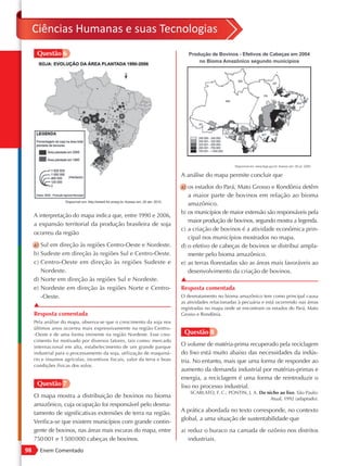 Ciências Humanas e suas Tecnologias
      Questão 6




                                                                          A análise do mapa permite concluir que
                                                                          a) os estados do Pará, Mato Grosso e Rondônia detêm
                                                                             a maior parte de bovinos em relação ao bioma
                                                                             amazônico.
                                                                          b) os municípios de maior extensão são responsáveis pela
     A interpretação do mapa indica que, entre 1990 e 2006,
                                                                             maior produção de bovinos, segundo mostra a legenda.
     a expansão territorial da produção brasileira de soja
                                                                          c) a criação de bovinos é a atividade econômica prin-
     ocorreu da região
                                                                             cipal nos municípios mostrados no mapa.
     a) Sul em direção às regiões Centro-Oeste e Nordeste.                d) o efetivo de cabeças de bovinos se distribui ampla-
     b) Sudeste em direção às regiões Sul e Centro-Oeste.                    mente pelo bioma amazônico.
     c) Centro-Oeste em direção às regiões Sudeste e                      e) as terras florestadas são as áreas mais favoráveis ao
        Nordeste.                                                            desenvolvimento da criação de bovinos.
     d) Norte em direção às regiões Sul e Nordeste.                       ▲
     e) Nordeste em direção às regiões Norte e Centro-                    Resposta comentada
        -Oeste.                                                           O desmatamento no bioma amazônico tem como principal causa
                                                                          as atividades relacionadas à pecuária e está ocorrendo nas áreas
     ▲                                                                    registradas no mapa onde se encontram os estados do Pará, Mato
     Resposta comentada                                                   Grosso e Rondônia.
     Pela análise do mapa, observa-se que o crescimento da soja nos
     últimos anos ocorreu mais expressivamente na região Centro-
     -Oeste e de uma forma iminente na região Nordeste. Esse cres-         Questão 8
     cimento foi motivado por diversos fatores, tais como: mercado
     internacional em alta, estabelecimento de um grande parque
                                                                          O volume de matéria-prima recuperado pela reciclagem
     industrial para o processamento da soja, utilização de maquiná-      do lixo está muito abaixo das necessidades da indús-
     rio e insumos agrícolas, incentivos fiscais, valor da terra e boas   tria. No entanto, mais que uma forma de responder ao
     condições físicas dos solos.
                                                                          aumento da demanda industrial por matérias-primas e
                                                                          energia, a reciclagem é uma forma de reintroduzir o
      Questão 7                                                           lixo no processo industrial.
                                                                              SCARLATO, F. C.; PONTIN, J. A. Do nicho ao lixo. São Paulo:
     O mapa mostra a distribuição de bovinos no bioma                                                             Atual, 1992 (adaptado).
     amazônico, cuja ocupação foi responsável pelo desma-
     tamento de significativas extensões de terra na região.              A prática abordada no texto corresponde, no contexto
                                                                          global, a uma situação de sustentabilidade que
     Verifica-se que existem municípios com grande contin-
     gente de bovinos, nas áreas mais escuras do mapa, entre              a) reduz o buraco na camada de ozônio nos distritos
     750 001 e 1 500 000 cabeças de bovinos.                                 industriais.
98     Enem Comentado
 