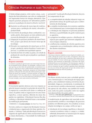 Ciências Humanas e suas Tecnologias
      A biotecnologia propicia, entre outras coisas, a pro-                  permanente”, trazida pela Revolução Industrial, decorria
      dução dos biocombustíveis, que vêm se configurando                     da compreensão de que
      em importantes formas de energias alternativas. Que
                                                                             a) a competitividade do trabalho industrial exigia um
      impacto possíveis pesquisas em laboratórios podem
                                                                                permanente esforço de qualificação para o enfren-
      provocar na produção de etanol no Brasil e nos EUA?
                                                                                tamento do desemprego.
      a) Aumento na utilização de novos tipos de matérias-                   b) a completa transformação da economia capitalista
         -primas para a produção do etanol, elevando a                          seria fundamental para a emancipação dos operários.
         produtividade.                                                      c) a introdução das máquinas no processo produtivo
      b) Crescimento da produção desse combustível, cau-                        diminuía as possibilidades de ganho material para
         sando, porém, danos graves ao meio ambiente pelo                       os operários.
         excesso de plantações de cana-de-açúcar.                            d) o progresso tecnológico geraria a distribuição de
      c) Estagnação no processo produtivo do etanol brasi-                      riquezas para aqueles que estivessem adaptados aos
         leiro, já que o país deixou de investir nesse tipo de                  novos tempos industriais.
         tecnologia.                                                         e) a melhoria das condições de vida dos operários seria
      d) Elevação nas exportações de etanol para os EUA,                        conquistada com as manifestações coletivas em favor
         já que a produção interna brasileira é maior que a                     dos direitos trabalhistas.
         procura, e o produto tem qualidade superior.                        ▲
      e) Aumento da fome em ambos os países, em virtude da                   Resposta comentada
         produção de cana-de-açúcar prejudicar a produção                    A Revolução Industrial estabeleceu novas relações de trabalho, acir-
                                                                             rando a divisão de classes: de um lado, os burgueses, donos dos
         de alimentos.
                                                                             meios de produção; de outro lado, os operários, donos apenas de sua
      ▲                                                                      força de trabalho. Foi nesse contexto que surgiram os movimentos
      Resposta comentada                                                     operários, que trouxeram ao operariado a consciência de classe,
                                                                             fundamental para sua emancipação. Tal emancipação, segundo o
      O aumento na produção agrícola esteve por muito tempo relaciona-
                                                                             Marxismo, deveria ser feita pelos próprios trabalhadores e só ocor-
      do ao tamanho da área cultivada. Na atualidade, a relação é outra:
                                                                             reria no momento em que o sistema capitalista fosse substituído
      para que haja um alto índice de produtividade, incrementam-se as
                                                                             por uma nova forma de organização em que não existisse mais a
      técnicas e aplicam-se novos conhecimentos advindos de estudos
                                                                             propriedade privada dos meios de produção.
      ligados à biotecnologia. Atualmente, pesquisas em biotecnologia
      apontam a utilização de outros tipos de matérias-primas para a pro-
      dução do etanol, por exemplo, a celulose presente no bagaço da
      cana-de-açúcar. Com isso, aproveita-se o rejeito para produzir o        Questão 13
      etanol celulósico, em vez de esse material ser utilizado para outros
      fins (por exemplo, como ração animal ou fertilizante).
                                                                             Os últimos séculos marcam, para a atividade agrícola,
                                                                             com a humanização e a mecanização do espaço geo-
                                                                             gráfico, uma considerável mudança em termos de pro-
       Questão 12
                                                                             dutividade: chegou-se, recentemente, à constituição de
      O movimento operário ofereceu uma nova resposta ao                     um meio técnico-científico-informacional, característico
      grito do homem miserável no princípio do século XIX.                   não apenas da vida urbana, mas também do mundo
      A resposta foi a consciência de classe e a ambição de                  rural, tanto nos países avançados como nas regiões
      classe. Os pobres então se organizavam em uma classe                   mais desenvolvidas dos países pobres.
      específica, a classe operária, diferente da classe dos                  SANTOS, M. Por uma outra globalização: do pensamento único
                                                                              à consciência universal. Rio de Janeiro: Record, 2004 (adaptado).
      patrões (ou capitalistas). A Revolução Francesa lhes deu
      confiança; a Revolução Industrial trouxe a necessidade                 A modernização da agricultura está associada ao de-
      da mobilização permanente.                                             senvolvimento científico e tecnológico do processo
      HOBSBAWM, E. J. A era das revoluções. São Paulo: Paz e Terra, 1977.    produtivo em diferentes países. Ao considerar as novas
                                                                             relações tecnológicas no campo, verifica-se que a
      No texto, analisa-se o impacto das Revoluções Francesa
      e Industrial para a organização da classe operária. En-                a) introdução de tecnologia equilibrou o desenvol-
      quanto a “confiança” dada pela Revolução Francesa era                     vimento econômico entre o campo e a cidade,
      originária do significado da vitória revolucionária sobre                 refletindo diretamente na humanização do espaço
      as classes dominantes, a “necessidade da mobilização                      geográfico nos países mais pobres.
100      Enem Comentado
 