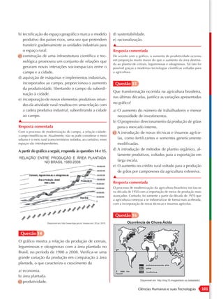 b) tecnificação do espaço geográfico marca o modelo                    d) sustentabilidade.
   produtivo dos países ricos, uma vez que pretendem                   e) racionalização.
   transferir gradativamente as unidades industriais para              ▲
   o espaço rural.                                                     Resposta comentada
c) construção de uma infraestrutura científica e tec-                  De acordo com o gráfico, o aumento da produtividade ocorreu
   nológica promoveu um conjunto de relações que                       em proporção muito maior do que o aumento da área destina-
                                                                       da ao plantio de cereais, leguminosas e oleaginosas. Tal fato foi
   geraram novas interações socioespaciais entre o                     possível graças a modernas tecnologias científicas voltadas para
   campo e a cidade.                                                   a agricultura.
d) aquisição de máquinas e implementos industriais,
   incorporados ao campo, proporcionou o aumento                        Questão 15
   da produtividade, libertando o campo da subordi-
                                                                       Que transformação ocorrida na agricultura brasileira,
   nação à cidade.
                                                                       nas últimas décadas, justifica as variações apresentadas
e) incorporação de novos elementos produtivos oriun-
                                                                       no gráfico?
   dos da atividade rural resultou em uma relação com
   a cadeia produtiva industrial, subordinando a cidade                a) O aumento do número de trabalhadores e menor
   ao campo.                                                              necessidade de investimentos.
▲                                                                      b) O progressivo direcionamento da produção de grãos
Resposta comentada                                                        para o mercado interno.
Com o processo de modernização do campo, a relação cidade-             c) A introdução de novas técnicas e insumos agríco-
-campo modificou-se. Atualmente, não se pode considerar o meio
urbano e o meio rural como territórios isolados; ao contrário, esses      las, como fertilizantes e sementes geneticamente
espaços são interdependentes.                                             modificadas.
A partir do gráfico a seguir, responda às questões 14 e 15.            d) A introdução de métodos de plantio orgânico, al-
                                                                          tamente produtivos, voltados para a exportação em
                                                                          larga escala.
                                                                       e) O aumento no crédito rural voltado para a produção
                                                                          de grãos por camponeses da agricultura extensiva.
                                                                       ▲
                                                                       Resposta comentada
                                                                       O processo de modernização da agricultura brasileira iniciou-se
                                                                       na década de 1950 com a importação de meios de produção mais
                                                                       avançados. Contudo, foi somente a partir da década de 1970 que
                                                                       a agricultura começou a se industrializar de forma mais acelerada,
                                                                       com a incorporação de novas técnicas e insumos agrícolas.


                                                                        Questão 16



 Questão 14
O gráfico mostra a relação da produção de cereais,
leguminosas e oleaginosas com a área plantada no
Brasil, no período de 1980 a 2008. Verifica-se uma
grande variação da produção em comparação à área
plantada, o que caracteriza o crescimento da
a) economia.
b) área plantada.
c) produtividade.
                                                                                         Ciências Humanas e suas Tecnologias                101
 
