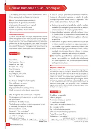 Ciências Humanas e suas Tecnologias
      A maior frequência na ocorrência do fenômeno atmos-                    A letra da canção apresenta um tema recorrente na
      férico apresentado na figura relaciona-se a                            história da colonização brasileira, as relações de poder
                                                                             entre portugueses e povos nativos, e representa uma
      a) concentrações urbano-industriais.
                                                                             crítica à ideia presente no chamado mito
      b) episódios de queimadas florestais.
      c) atividades de extrativismo vegetal.                                 a) da democracia racial, originado das relações cordiais
      d) índices de pobreza elevados.                                           estabelecidas entre portugueses e nativos no período
      e) climas quentes e muito úmidos.                                         anterior ao início da colonização brasileira.
      ▲                                                                      b) da cordialidade brasileira, advinda da forma como
      Resposta comentada                                                        os povos nativos se associaram economicamente aos
      A partir da análise do mapa, nota-se que as regiões com os maiores        portugueses, participando dos negócios coloniais
      índices de ocorrência de chuva ácida concentram enormes aglomera-
      dos urbano-industriais, como a região nordeste dos Estados Unidos, o      açucareiros.
      sudeste do Canadá e parte da Europa Ocidental. No mapa destacam-se     c) do brasileiro receptivo, oriundo da facilidade com que
      também áreas de alta concentração de chuva ácida, como o Leste
                                                                                os nativos brasileiros aceitaram as regras impostas pelo
      Europeu e a porção oriental dos Estados Unidos; e áreas com indícios
      de ocorrência do fenômeno, como China, Índia, parte do litoral do         colonizador, o que garantiu o sucesso da colonização.
      Brasil, sudeste asiático, África do Sul, Nigéria, Camarões e Japão.    d) da natural miscigenação, resultante da forma como a
                                                                                metrópole incentivou a união entre colonos, ex-escravas
       Questão 17                                                               e nativas para acelerar o povoamento da colônia.
                                                                             e) do encontro, que identifica a colonização portu-
                                Chegança
                                                                                guesa como pacífica em função das relações de
      Sou Pataxó,
                                                                                troca estabelecidas nos primeiros contatos entre
      Sou Xavante e Carriri,
                                                                                portugueses e nativos.
      Ianonâmi, sou Tupi
                                                                             ▲
      Guarani, sou Carajá.
                                                                             Resposta comentada
      Sou Pancaruru,                                                         A questão aborda o mito da relação entre indígenas e portugueses
      Carijó, Tupinajé,                                                      no contexto da colonização do Brasil. A alternativa a está incorreta
      Sou Potiguar, sou Caeté,                                               por tratar do mito da democracia racial ou mito das três raças. A
                                                                             alternativa b, e em parte a c, nos remete ao conceito de “homem
      Ful-ni-ô, Tupinambá.                                                   cordial”. No entanto, não se pode afirmar que tenha ocorrido as-
                                                                             sociação entre nativos nos negócios açucareiros, nem que aqueles
                                                                             aceitaram as regras dos colonizadores. A alternativa d não é corre-
      Eu atraquei num porto muito seguro,
                                                                             ta, pois não houve incentivo para miscigenação entre os povos. A
      Céu azul, paz e ar puro...                                             alternativa correta é a e, a letra de Chegança critica justamente o
      Botei as pernas pro ar.                                                suposto caráter pacífico da colonização portuguesa no que se refere
                                                                             à relação com os povos nativos.
      Logo sonhei que estava no paraíso,
      Onde nem era preciso dormir para sonhar.
                                                                              Questão 18
      Mas de repente me acordei com a surpresa:                              Ó sublime pergaminho
      Uma esquadra portuguesa veio na praia atracar.                         Libertação geral
      Da grande-nau,                                                         A princesa chorou ao receber
      Um branco de barba escura,                                             A rosa de ouro papal
      Vestindo uma armadura me apontou pra me pegar.                         Uma chuva de flores cobriu o salão
      E assustado dei um pulo da rede,                                       E o negro jornalista
      Pressenti a fome, a sede,                                              De joelhos beijou a sua mão
      Eu pensei: “vão me acabar”.                                            Uma voz na varanda do paço ecoou:
      Levantei-me de Borduna já na mão.                                      “Meu Deus, meu Deus
      Aí, senti no coração,                                                  Está extinta a escravidão”
      O Brasil vai começar.                                                                      MELODIA, Z.; RUSSO, N.; MADRUGADA, C.
           NÓBREGA, A; e FREIRE, W. CD Pernambuco falando para o              Sublime Pergaminho. Disponível em http://www.letras.terra.com.br.
                                                   mundo, 1998.                                                       Acesso em: 28 abr. 2010.

102      Enem Comentado
 