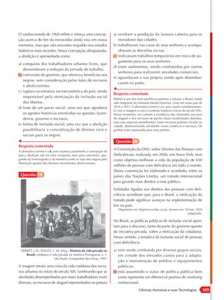 O samba-enredo de 1968 reflete e reforça uma concep-                  a) vendiam a produção da lavoura cafeeira para os
ção acerca do fim da escravidão ainda viva em nossa                      moradores das cidades.
memória, mas que não encontra respaldo nos estudos                    b) trabalhavam nas casas de seus senhores e acompa-
históricos mais recentes. Nessa concepção ultrapassada,                  nhavam as donzelas na rua.
a abolição é apresentada como                                         c) realizavam trabalhos temporários em troca de pa-
                                                                         gamento para os seus senhores.
a) conquista dos trabalhadores urbanos livres, que
                                                                      d) eram autônomos, sendo contratados por outros
   demandavam a redução da jornada de trabalho.
                                                                         senhores para realizarem atividades comerciais.
b) concessão do governo, que ofereceu benefícios aos
                                                                      e) aguardavam a sua própria venda após desembar-
   negros, sem consideração pelas lutas de escravos
                                                                         carem no porto.
   e abolicionistas.
                                                                      ▲
c) ruptura na estrutura socioeconômica do país, sendo
                                                                      Resposta comentada
   responsável pela otimização da inclusão social
                                                                      Debret é um dos mais prolíficos pintores a retratar o Brasil, tendo
   dos libertos.                                                      sido integrante da chamada Missão Francesa, viveu em nosso país de
d) fruto de um pacto social, uma vez que agradaria                    1816 a 1831. A alternativa correta é a c, pois condiz simultaneamen-
                                                                      te com a imagem e com o contexto histórico (início do século XIX).
   os agentes históricos envolvidos na questão: fazen-                Nesse momento, era comum a existência dos chamados escravos
   deiros, governo e escravos.                                        de aluguel e dos escravos de ganho (duas modalidades distintas,
                                                                      mas com aspectos semelhantes). Esses escravos podiam circular na
e) forma de inclusão social, uma vez que a abolição                   cidade, desenvolvendo atividades como comércio e serviços. Os
   possibilitaria a concretização de direitos civis e                 ganhos eram repassados para seus patrões.
   sociais para os negros.
▲                                                                      Questão 20
Resposta comentada
                                                                      A Convenção da ONU sobre Direitos das Pessoas com
A afirmativa correta é a b, pois expressa justamente a concepção de
que a abolição não foi uma conquista, mas uma concessão, apa-         Deficiências, realizada, em 2006, em Nova York, teve
gando da historiografia e da memória tanto as lutas dos negros pela   como objetivo melhorar a vida da população de 650
libertação quanto dos diversos movimentos abolicionistas.
                                                                      milhões de pessoas com deficiência em todo o mundo.
                                                                      Dessa convenção foi elaborado e acordado, entre os
 Questão 19                                                           países das Nações Unidas, um tratado internacional
                                                                      para garantir mais direitos a esse público.
                                                                      Entidades ligadas aos direitos das pessoas com defi-
                                                                      ciência acreditam que, para o Brasil, a ratificação do
                                                                      tratado pode significar avanços na implementação de
                                                                      leis no país.
                                                                         Disponível em: http//www.bbc.co.uk. Acesso em: 18 mai. 2010
                                                                                                                          (adaptado).

                                                                      No Brasil, as políticas públicas de inclusão social apon-
                                                                      tam para o discurso, tanto da parte do governo quanto
                                                                      da iniciativa privada, sobre a efetivação da cidadania.
                                                                      Nesse sentido, a temática da inclusão social de pessoas
                                                                      com deficiência

 DEBRET, J. B.; SOUZA, L. M. (Org.). História da vida privada no      a) vem sendo combatida por diversos grupos sociais,
    Brasil: cotidiano e vida privada na América Portuguesa, v. 1.        em virtude dos elevados custos para a adapta-
                          São Paulo: Companhia das Letras, 1997.
                                                                         ção e manutenção de prédios e equipamentos
A imagem retrata uma cena da vida cotidiana dos escra-                   públicos.
vos urbanos no início do século XIX. Lembrando que as                 b) está assumindo o status de política pública bem
atividades desempenhadas por esses trabalhadores eram                    como representa um diferencial positivo de marketing
diversas, os escravos de aluguel representados na pintura                institucional.
                                                                                         Ciências Humanas e suas Tecnologias                 103
 