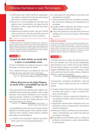 Ciências Humanas e suas Tecnologias
      c) reflete prática que viabiliza políticas compensató-                   b) a associação da sensualidade às parcelas mais
         rias voltadas somente para as pessoas desse grupo                        abastadas da sociedade.
         que estão socialmente organizadas.                                    c) o posicionamento liberal da sociedade oitocentista,
      d) associa-se a uma estratégia de mercado que                               que reivindicava mudanças de comportamento na
         objetiva atrair consumidores com algum tipo de                           sociedade.
         deficiência, embora esteja descolada das metas                        d) a política pública higienista, que atrelava a sexua-
         da globalização.                                                         lidade a grupos socialmente marginais.
      e) representa preocupação isolada, visto que o Estado                    e) a busca do controle do corpo por meio de discurso
         ainda as discrimina e não lhes possibilita meios de                      ambíguo que associava sexo, prazer, libertinagem
         integração à sociedade sob a ótica econômica.                            e pecado.
      ▲                                                                        ▲
      Resposta comentada                                                       Resposta comentada
      As políticas públicas são importantes instrumentos para a implemen-      O tema da sexualidade é recorrente em diversos momentos da his-
      tação da justiça social. A inclusão social é baseada na vigência dos     toriografia, tanto mundial quanto brasileira. A alternativa correta é a
      direitos específicos das pessoas com deficiência, estando diretamente    e, pois naquele período era disseminado o discurso, lastreado pela
      ligadas aos direitos humanos. As políticas públicas de inclusão social   Igreja Católica, associando sexo e pecado. O sexo devia ser feito
      no Brasil colocadas em prática na atualidade visam corrigir situações    para procriação, não pelo prazer. Aqueles que o fizessem por prazer
      de direitos negados ao longo da história do país.                        poderiam, segundo a Igreja, ser condenados ao Inferno.


       Questão 21                                                               Questão 22
       Gregório de Matos definiu, no século XVII,                              A hibridez descreve a cultura de pessoas que man-
            o amor e a sensualidade carnal.                                    têm suas conexões com a terra de seus antepassados,
      O Amor é finalmente um embaraço de pernas, união                         relacionando-se com a cultura do local que habitam.
      de barrigas, um breve tremor de artérias.                                Eles não anseiam retomar à sua “pátria” ou recuperar
                                                                               qualquer identidade étnica “pura” ou absoluta; ainda
      Uma confusão de bocas, uma batalha de veias, um
                                                                               assim, preservam traços de outras culturas, tradições e
      rebuliço de ancas, quem diz outra coisa é besta.
           VAINFAS, R. Brasil de todos os pecados. Revista de História.        histórias e resistem à assimilação.
            Ano 1, nº 1. Rio de Janeiro: Biblioteca Nacional, nov. 2003.            CASHMORE, E. Dicionário de relações étnicas e raciais. São
                                                                                                         Paulo: Selo Negro, 2000 (adaptado).

                                                                               Contrapondo o fenômeno da hibridez à ideia de
      Vilhena descreveu ao seu amigo Filopono,
                                                                               “pureza” cultural, observa-se que ele se manifesta
      no século XVIII, a sensualidade nas ruas de
                                                                               quando
                       Salvador.
      Causa essencial de muitas moléstias nesta cidade é a de-                 a) criações originais deixam de existir entre os grupos
      sordenada paixão sensual que atropela e relaxa o rigor                      de artistas, que passam a copiar as essências das
      da Justiça, as leis divinas, eclesiásticas, civis e criminais.              obras uns dos outros.
      Logo que anoutece, entulham as ruas libidinosos, vadios                  b) civilizações se fecham a ponto de retomarem os
      e ociosos de um e outro sexo. Vagam pelas ruas e, sem                       seus próprios modelos culturais do passado, antes
      pejo, fazem gala da sua torpeza.                                            abandonados.
          VILHENA, L. S. A Bahia no século XVIII. Coleção Baiana. v. 1.        c) populações demonstram menosprezo por seu
                                     Salvador: Itapuã, 1969 (adaptado).
                                                                                  patrimônio artístico, apropriando-se de produtos
      A sensualidade foi assunto recorrente no Brasil colonial.                   culturais estrangeiros.
      Opiniões se dividiam quando o tema afrontava direta-                     d) elementos culturais autênticos são descaracteri-
      mente os “bons costumes”. Nesse contexto, contribuía                        zados e reintroduzidos com valores mais altos em
      para explicar essas divergências                                            seus lugares de origem.
      a) a existência de associações religiosas que defen-                     e) intercâmbios entre diferentes povos e campos de
         diam a pureza sexual da população branca.                                produção cultural passam a gerar novos produtos
                                                                                  e manifestações.
104      Enem Comentado
 
