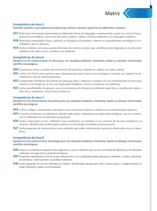 Matriz
Competência de área 5
Entender métodos e procedimentos próprios das ciências naturais e aplicá-los em diferentes contextos.

H17   Relacionar informações apresentadas em diferentes formas de linguagem e representação usadas nas ciências físicas,
      químicas ou biológicas, como texto discursivo, gráficos, tabelas, relações matemáticas ou linguagem simbólica.
H18   Relacionar propriedades físicas, químicas ou biológicas de produtos, sistemas ou procedimentos tecnológicos às fi-
      nalidades a que se destinam.
H19   Avaliar métodos, processos ou procedimentos das ciências naturais que contribuam para diagnosticar ou solucionar
      problemas de ordem social, econômica ou ambiental.

Competência de área 6
Apropriar-se de conhecimentos da física para, em situações-problema, interpretar, avaliar ou planejar intervenções
cientíﬁco-tecnológicas.

H20 Caracterizar causas ou efeitos dos movimentos de partículas, substâncias, objetos ou corpos celestes.
H21 Utilizar leis físicas e/ou químicas para interpretar processos naturais ou tecnológicos inseridos no contexto da ter-
      modinâmica e/ou do eletromagnetismo.
H22 Compreender fenômenos decorrentes da interação entre a radiação e a matéria em suas manifestações em processos
      naturais ou tecnológicos, ou em suas implicações biológicas, sociais, econômicas ou ambientais.
H23 Avaliar possibilidades de geração, uso ou transformação de energia em ambientes específicos, considerando implica-
      ções éticas, ambientais, sociais e/ou econômicas.

Competência de área 7
Apropriar-se de conhecimentos da química para, em situações-problema, interpretar, avaliar ou planejar intervenções
cientíﬁco-tecnológicas.

H24 Utilizar códigos e nomenclatura da química para caracterizar materiais, substâncias ou transformações químicas.
H25 Caracterizar materiais ou substâncias, identificando etapas, rendimentos ou implicações biológicas, sociais, econômi-
      cas ou ambientais de sua obtenção ou produção.
H26 Avaliar implicações sociais, ambientais e/ou econômicas na produção ou no consumo de recursos energéticos ou
      minerais, identificando transformações químicas ou de energia envolvidas nesses processos.
H27 Avaliar propostas de intervenção no meio ambiente aplicando conhecimentos químicos, observando riscos ou bene-
      fícios.

Competência de área 8
Apropriar-se de conhecimentos da biologia para, em situações-problema, interpretar, avaliar ou planejar intervenções
cientíﬁco-tecnológicas.

H28 Associar características adaptativas dos organismos com seu modo de vida ou com seus limites de distribuição em diferentes
      ambientes, em especial em ambientes brasileiros.
H29 Interpretar experimentos ou técnicas que utilizam seres vivos, analisando implicações para o ambiente, a saúde, a produção
      de alimentos, matérias-primas ou produtos industriais.
H30 Avaliar propostas de alcance individual ou coletivo, identificando aquelas que visam à preservação e a implementação da
      saúde individual, coletiva ou do ambiente.
 