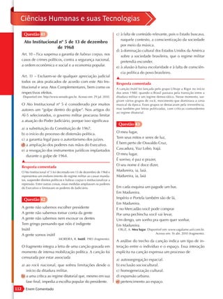 Ciências Humanas e suas Tecnologias
       Questão 41                                                               c) à falta de conteúdo relevante, pois o Estado buscava,
                                                                                   naquele contexto, a conscientização da sociedade
       Ato Institucional nº 5 de 13 de dezembro
                                                                                   por meio da música.
                        de 1968
                                                                                d) à dominação cultural dos Estados Unidos da América
      Art. 10 – Fica suspensa a garantia de habeas corpus, nos
                                                                                   sobre a sociedade brasileira, que o regime militar
      casos de crimes políticos, contra a segurança nacional,
                                                                                   pretendia esconder.
      a ordem econômica e social e a economia popular.
                                                                                e) à alusão à baixa escolaridade e à falta de consciên-
                                                                                   cia política do povo brasileiro.
      Art. 11 – Excluem-se de qualquer apreciação judicial
                                                                                ▲
      todos os atos praticados de acordo com este Ato Ins-
                                                                                Resposta comentada
      titucional e seus Atos Complementares, bem como os                        A canção Inútil foi lançada pelo grupo Ultraje a Rigor no início
      respectivos efeitos.                                                      dos anos 1980, quando o Brasil passava pela transição entre a
      Disponível em: http://www.senado.gov.br. Acesso em: 29 jul. 2010.         ditadura militar e um regime democrático. Nesse momento, sur-
                                                                                giram vários grupos de rock, movimento que dominava a cena
      O Ato Institucional nº 5 é considerado por muitos                         musical da época. Esses grupos se destacaram pela irreverência,
      autores um “golpe dentro do golpe”. Nos artigos do                        mas também por letras politizadas, com críticas contundentes
                                                                                ao regime ditatorial.
      Al-5 selecionados, o governo militar procurou limitar
      a atuação do Poder Judiciário, porque isso significava
                                                                                 Questão 43
      a) a substituição da Constituição de 1967.
                                                                                O meu lugar,
      b) o início do processo de distensão política.
                                                                                Tem seus mitos e seres de luz,
      c) a garantia legal para o autoritarismo dos juízes.
                                                                                É bem perto de Oswaldo Cruz,
      d) a ampliação dos poderes nas mãos do Executivo.
                                                                                Cascadura, Vaz Lobo, Irajá.
      e) a revogação dos instrumentos jurídicos implantados
                                                                                O meu lugar,
         durante o golpe de 1964.
                                                                                É sorriso, é paz e prazer,
      ▲
                                                                                O seu nome é doce dizer,
      Resposta comentada
      O Ato Institucional nº 5 foi decretado em 13 de dezembro de 1968 e
                            .                                                   Madureira, ia, laiá.
      representou um endurecimento do regime militar ao cassar manda-           Madureira, ia, laiá
      tos, suspender direitos políticos e habeas corpus e institucionalizar a
      repressão. Entre outras coisas, essas medidas ampliavam os poderes
      do Executivo e limitavam os poderes do Judiciário.                        Em cada esquina um pagode um bar,
                                                                                Em Madureira.
       Questão 42                                                               Império e Portela também são de lá,
                                                                                Em Madureira.
      A gente não sabemos escolher presidente                                   E no Mercadão você pode comprar
      A gente não sabemos tomar conta da gente                                  Por uma pechincha você vai levar,
      A gente não sabemos nem escovar os dentes                                 Um dengo, um sonho pra quem quer sonhar,
      Tem gringo pensando que nóis é indigente                                  Em Madureira.
      Inútil                                                                     CRUZ, A. Meu lugar. Disponível em: www.vagalume.uol.com.br.
                                                                                                          Acesso em: 16 abr. 2010 (fragmento).
      A gente somos inútil
                                   MOREIRA, R. Inútil. 1983 (fragmento).
                                                                                A análise do trecho da canção indica um tipo de in-
      O fragmento integra a letra de uma canção gravada em                      teração entre o indivíduo e o espaço. Essa interação
      momento de intensa mobilização política. A canção foi                     explícita na canção expressa um processo de
      censurada por estar associada
                                                                                a) autossegregação espacial.
      a) ao rock nacional, que sofreu limitações desde o                        b) exclusão sociocultural.
         início da ditadura militar.                                            c) homogeneização cultural.
      b) a uma crítica ao regime ditatorial que, mesmo em sua                   d) expansão urbana.
         fase final, impedia a escolha popular do presidente.                   e) pertencimento ao espaço.
112      Enem Comentado
 