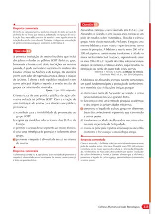 ▲                                                                      Questão 45
Resposta comentada
                                                                      Alexandria começou a ser construída em 332 a.C., por
O trecho da canção expressa profunda relação de afeto ao local de
vivência do eu lírico, que destaca, sobretudo, os espaços de socia-   Alexandre, o Grande, e, em poucos anos, tornou-se um
lização (bar, mercadão, escolas de samba) como significativos da      polo de estudos sobre matemática, filosofia e ciência
relação de carinho com o bairro. Portanto, configura-se uma relação
de pertencimento ao espaço, conforme a alternativa e.                 gregas. Meio século mais tarde, Ptolomeu II ergueu uma
                                                                      enorme biblioteca e um museu – que funcionou como
                                                                      centro de pesquisa. A biblioteca reuniu entre 200 mil e
 Questão 44
                                                                      500 mil papiros e, com o museu, transformou a cidade no
A primeira instituição de ensino brasileira que inclui                maior núcleo intelectual da época, especialmente entre
disciplinas voltadas ao público LGBT (lésbicas, gays,                 os anos 290 e 88 a.C. A partir de então, sofreu sucessivos
bissexuais e transexuais) abriu inscrições na semana                  ataques de romanos, cristãos e árabes, o que resultou na
passada. A grade curricular é inspirada em similares dos              destruição ou perda de quase todo o seu acervo.
Estados Unidos da América e da Europa. Ela atenderá                                 RIBEIRO, F. Filósofa e mártir. Aventuras na história.
                                                                                          São Paulo: Abril. ed. 81, abr. 2010 (adaptado).
jovens com aulas de expressão artística, dança e criação
de fanzines. É aberta a todo o público estudantil e tem               A biblioteca de Alexandria exerceu durante certo tempo
como principal objetivo impedir a evasão escolar de                   um papel fundamental para a produção do conhecimen-
grupos socialmente discriminados.                                     to e memória das civilizações antigas, porque
                                   Época, 11 jan. 2010 (adaptado).
                                                                      a) eternizou o nome de Alexandre, o Grande, e zelou
O texto trata de uma política pública de ação afir-
                                                                         pelas narrativas dos seus grandes feitos.
mativa voltada ao público LGBT. Com a criação de
                                                                      b) funcionou como um centro de pesquisa acadêmica
uma instituição de ensino para atender esse público,
                                                                         e deu origem às universidades modernas.
pretende-se
                                                                      c) preservou o legado da cultura grega em diferentes
a) contribuir para a invisibilidade do preconceito ao                    áreas do conhecimento e permitiu sua transmissão
   grupo LGBT.                                                           a outros povos.
b) copiar os modelos educacionais dos EUA e da                        d) transformou a cidade de Alexandria no centro urba-
   Europa.                                                               no mais importante da Antiguidade.
c) permitir o acesso desse segmento ao ensino técnico.                e) reuniu os principais registros arqueológicos até então
d) criar uma estratégica de proteção e isolamento desse                  existentes e fez avançar a museologia antiga.
   grupo.                                                             ▲
e) promover o respeito à diversidade sexual no sistema                Resposta comentada
   de ensino.                                                         Como o texto diz, a biblioteca de Alexandria transformou-se num
▲                                                                     polo de estudos sobre ciências e filosofia; com 700 mil volumes
                                                                      constituiu-se no maior acervo de cultura e ciência da Antiguida-
Resposta comentada                                                    de. A biblioteca de Alexandria foi também um centro irradiador
A alternativa correta é a e, que afirma a necessidade de promover o   de cultura helenística. Assim, é correto afirmar que a biblioteca
respeito à diversidade sexual no sistema de ensino, assim como já     preservou o legado da cultura grega, permitindo sua transmissão
é feito na questão étnica.                                            a outros povos.




                                                                                        Ciências Humanas e suas Tecnologias                 113
 