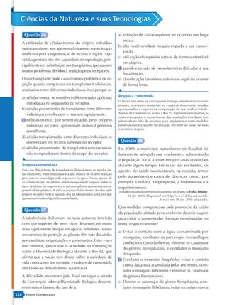 Ciências da Natureza e suas Tecnologias
       Questão 46                                                             a) extinção de várias espécies ter ocorrido em larga
                                                                                 escala.
      A utilização de células-tronco do próprio indivíduo
                                                                              b) alta biodiversidade no país impedir a sua conser-
      (autotransplante) tem apresentado sucesso como terapia
                                                                                 vação.
      medicinal para a regeneração de tecidos e órgãos cujas
                                                                              c) utilização de espécies nativas de forma sustentável
      células perdidas não têm capacidade de reprodução, prin-
                                                                                 ser utópica.
      cipalmente em substituição aos transplantes, que causam
                                                                              d) grande extensão de nosso território dificultar a sua
      muitos problemas devidos à rejeição pelos receptores.
                                                                                 fiscalização.
      O autotransplante pode causar menos problemas de re-                    e) classificação taxonômica de novas espécies ocorrer
      jeição quando comparado aos transplantes tradicionais,                     de forma lenta.
      realizados entre diferentes indivíduos. Isso porque as                  ▲
      a) células-tronco se mantêm indiferenciadas após sua                    Resposta comentada
                                                                              O Brasil está entre os cinco países biologicamente mais ricos do
         introdução no organismo do receptor.                                 planeta, no entanto ainda não foi capaz de desenvolver estudos
      b) células provenientes de transplantes entre diferentes                aprofundados a respeito da composição de sua biodiversidade.
         indivíduos envelhecem e morrem rapidamente.                          Apesar de conferências como a Rio 92 representarem mudanças
                                                                              nessa concepção, o cumprimento das resoluções acordadas tem
      c) células-tronco, por serem doadas pelo próprio                        esbarrado na falta de recursos para implementar tanto medidas
         indivíduo receptor, apresentam material genético                     preservacionistas quanto fiscalização eficiente ao longo de todo
                                                                              o território do país.
         semelhante.
      d) células transplantadas entre diferentes indivíduos se
         diferenciam em tecidos tumorais no receptor.                          Questão 48
      e) células provenientes de transplantes convencionais                   Em 2009, o município maranhense de Bacabal foi
         não se reproduzem dentro do corpo do receptor.                       fortemente atingido por enchentes, submetendo
      ▲                                                                       a população local a viver em precárias condições
      Resposta comentada                                                      durante algum tempo. Em razão das enchentes, os
      Uma das dificuldades de transplantar células-tronco, ou tecidos de-     agentes de saúde manifestaram, na ocasião, temor
      las resultantes, entre indivíduos é a alta chance de ocorrer rejeição
      pelo sistema imunológico do organismo receptor. Assim, apesar de        pelo aumento dos casos de doenças como, por
      as células-tronco de adultos serem incapazes de originar todos os       exemplo, a malária, a leptospirose, a leishmaniose e a
      tipos celulares no organismo, o autotransplante apresenta enorme
                                                                              esquistossomose.
      potencial terapêutico. A utilização de células-tronco doadas pelo
                                                                              Cidades inundadas enfrentam aumento de doenças Folha Online.
      próprio receptor evita a rejeição dos tecidos gerados, uma vez que           22 abr. 2009. Disponível em: http://www1.folha.uol.com.br.
      apresentam material genético semelhante.                                                            Acesso em: 28 abr. 2010 (adaptado).

                                                                              Que medidas o responsável pela promoção da saúde
       Questão 47
                                                                              da população afetada pela enchente deveria sugerir
      A interferência do homem no meio ambiente tem feito                     para evitar o aumento das doenças mencionadas no
      com que espécies de seres vivos desapareçam muito                       texto, respectivamente?
      mais rapidamente do que em épocas anteriores. Vários
                                                                              a) Evitar o contato com a água contaminada por
      mecanismos de proteção ao planeta têm sido discutidos
                                                                                 mosquitos, combater os percevejos hematófagos
      por cientistas, organizações e governantes. Entre esses
                                                                                 conhecidos como barbeiros, eliminar os caramujos
      mecanismos, destaca-se o acordado na Convenção
                                                                                 do gênero Biomphalaria e combater o mosquito
      sobre a Diversidade Biológica durante a Rio 92, que
                                                                                 Anopheles.
      afirma que a nação tem direito sobre a variedade de
                                                                              b) Combater o mosquito Anopheles, evitar o contato
      vida contida em seu território e o dever de conservá-la
                                                                                 com a água suja acumulada pelas enchentes, com-
      utilizando-se dela de forma sustentável.
                                                                                 bater o mosquito flebótomo e eliminar os caramujos
      A dificuldade encontrada pelo Brasil em seguir o acordo                    do gênero Biomphalaria.
      da Convenção sobre a Diversidade Biológica decorre,                     c) Eliminar os caramujos do gênero Biomphalaria, com-
      entre outros fatores, do fato de a                                         bater o mosquito flebótomo, evitar o contato com a
114      Enem Comentado
 