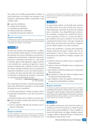 De acordo com os dados apresentados na tabela, os                        características do fruto. Frutos coloridos e comestíveis são atra-
                                                                         tivos para aves e mamíferos, que preferem polpas suculentas de
norte-americanos, em relação aos europeus e aos                          sabores agradáveis.
brasileiros, demonstram melhor compreender o fato
científico sobre
                                                                          Questão 54
a) a ação dos antibióticos.
                                                                         O aquecimento global, ocasionado pelo aumento
b) a origem do ser humano.
                                                                         do efeito estufa, tem como uma de suas causas a
c) os períodos da pré-história.
                                                                         disponibilização acelerada de átomos de carbono
d) o deslocamento dos continentes.
                                                                         para a atmosfera. Essa disponibilização acontece,
e) o tamanho das partículas atômicas.
                                                                         por exemplo, na queima de combustíveis fósseis,
▲
                                                                         como a gasolina, os óleos e o carvão, que libera o
Resposta comentada
A afirmativa que se refere à ação dos antibióticos é a única em que os
                                                                         gás carbônico (CO2) para a atmosfera. Por outro lado,
norte-americanos obtiveram um maior percentual de acerto quando          a produção de metano (CH4), outro gás causador do
comparados aos europeus e aos brasileiros.                               efeito estufa, está associada à pecuária e à degrada-
                                                                         ção de matéria orgânica em aterros sanitários.
 Questão 53
                                                                         Apesar dos problemas causados pela disponibi-
Os frutos são exclusivos das angiospermas, e a disper-                   lização acelerada dos gases citados, eles são im-
são das sementes dessas plantas é muito importante                       prescindíveis à vida na Terra e importantes para a
para garantir seu sucesso reprodutivo, pois permite a                    manutenção do equilíbrio ecológico, porque, por
conquista de novos territórios. A dispersão é favorecida                 exemplo, o
por certas características dos frutos (ex.: cores fortes
                                                                         a) metano é fonte de carbono para os organismos
e vibrantes, gosto e odor agradáveis, polpa suculenta)
                                                                            fotossintetizantes.
e das sementes (ex.: presença de ganchos e outras
                                                                         b) metano é fonte de hidrogênio para os organismos
estruturas fixadoras que se aderem às penas e pelos
                                                                            fotossintetizantes.
de animais, tamanho reduzido, leveza e presença de
                                                                         c) gás carbônico é fonte de energia para os organismos
expansões semelhantes a asas). Nas matas brasileiras,
                                                                            fotossintetizantes.
os animais da fauna silvestre têm uma importante
                                                                         d) gás carbônico é fonte de carbono inorgânico para
contribuição na dispersão de sementes e, portanto,
                                                                            os organismos fotossintetizantes.
na manutenção da diversidade da flora.
              CHIARADIA, A. Mini-manual de pesquisa: Biologia.           e) gás carbônico é fonte de oxigênio molecular para
                                         Jun. 2004 (adaptado).              os organismos heterotróficos aeróbios.
Das características de frutos e sementes apresentadas,                   ▲
quais estão diretamente associadas a um mecanismo                        Resposta comentada
de atração de aves e mamíferos?                                          Os átomos de carbono apresentam-se disponíveis na atmosfera
                                                                         compondo moléculas de gás carbônico (CO2). As plantas e algas,
a) Ganchos que permitem a adesão aos pelos e penas.                      seres autótrofos, assimilam o gás carbônico através da fotossíntese
                                                                         e empregam o carbono inorgânico na produção de substâncias or-
b) Expansões semelhantes a asas que favorecem a                          gânicas. Apesar de o oxigênio também ser encontrado na atmosfera
   flutuação.                                                            compondo moléculas de gás carbônico, os animais o obtêm a partir
                                                                         do gás oxigênio (O2), por meio da respiração.
c) Estruturas fixadoras que se aderem às asas das aves.
d) Frutos com polpa suculenta que fornecem energia
   aos dispersores.                                                       Questão 55
e) Leveza e tamanho reduzido das sementes, que fa-                       Os espelhos retrovisores, que deveriam auxiliar os
   vorecem a flutuação.                                                  motoristas na hora de estacionar ou mudar de pista,
▲                                                                        muitas vezes causam problemas. É que o espelho re-
Resposta comentada                                                       trovisor do lado direito, em alguns modelos, distorce
Os frutos protegem as sementes e auxiliam na sua dispersão,
seja pelo vento, água ou por animais. Para prosperar, as semen-
                                                                         a imagem, dando a impressão de que o veículo está a
tes devem ser amplamente dispersas e isso depende de certas              uma distância maior do que a real.
                                                                                        Ciências da Natureza e suas Tecnologias                117
 