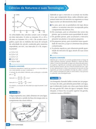 Ciências da Natureza e suas Tecnologias
                                                                         Sabendo-se que o mercúrio se acumula nos tecidos
                                                                         vivos, que componente dessa cadeia alimentar apre-
                                                                         sentará maior teor de mercúrio no organismo se nessa
                                                                         lagoa ocorrer um derramamento desse metal?
                                                                         a) As aves, pois são os predadores do topo dessa
                                                                            cadeia e acumulam mercúrio incorporado pelos
                                                                            componentes dos demais elos.
                                                                         b) Os caramujos, pois se alimentam das raízes das
      As velocidades dos veículos variam com o tempo                        plantas, que acumulam maior quantidade de metal.
      em dois intervalos: (I) entre os instantes 10 s e 20 s;            c) Os grandes peixes, pois acumulam o mercúrio
      (II) entre os instantes 30 s e 40 s. De acordo com o                  presente nas plantas e nos peixes pequenos.
      gráfico, quais são os módulos das taxas de variação                d) Os pequenos peixes, pois acumulam maior quanti-
      da velocidade do veículo conduzido pelo motorista                     dade de mercúrio, já que se alimentam das plantas
      imprudente, em m/s2, nos intervalos (I) e (II), respec-               contaminadas.
      tivamente?                                                         e) As plantas aquáticas, pois absorvem grande quan-
                                                                            tidade de mercúrio da água através de suas raízes
      a) 1,0 e 3,0
                                                                            e folhas.
      b) 2,0 e 1,0
                                                                         ▲
      c) 2,0 e 1,5
                                                                         Resposta comentada
      d) 2,0 e 3,0                                                       Sabendo que o mercúrio se acumula gradativamente ao longo da
      e) 10,0 e 30,0                                                     cadeia alimentar, devemos, portanto, identificar o último elo dessa
                                                                         cadeia. O mercúrio derramado na lagoa seria absorvido pelas plan-
      ▲
                                                                         tas aquáticas, ingeridas por caramujos e peixes pequenos. Estes são
      Resposta comentada                                                 presas de peixes maiores, que são a fonte de alimento de aves. Logo,
      O motorista imprudente é aquele que aumenta a sua velocidade ao    as aves apresentariam a maior concentração de mercúrio em seu
      ver o sinal amarelo, ou seja, o motorista A.                       organismo, por serem os predadores do topo da cadeia e assimila-
                                                                         rem o metal acumulado por todos os níveis tróficos. Esse processo
      A variação da velocidade é definida como aceleração e calculada
               ∆v                                                        é conhecido como biomagnificação.
      por: a =
               ∆t
                       30 − 10 20
      Intervalo I: a =        =
                       20 − 10 10
                                  = 2 m /s 2                              Questão 66
                          0 − 30    −30                                  Um brinquedo chamado ludião consiste em um peque-
      Intervalo II: a =           =     = −3m /s 2
                          40 − 30    10                                  no frasco de vidro, parcialmente preenchido com água,
      Em módulo, as variações de velocidade são respectivamente 2 m/s2   que é emborcado (virado com a boca para baixo) dentro
      e 3 m/s2.
                                                                         de uma garrafa PET cheia de água e tampada. Nessa
                                                                         situação, o frasco fica na parte superior da garrafa,
       Questão 65                                                        conforme mostra a FIGURA 1.
      A figura representa uma cadeia alimentar em uma lagoa.
      As setas indicam o sentido do fluxo de energia entre os
      componentes dos níveis tróficos.




122      Enem Comentado
 