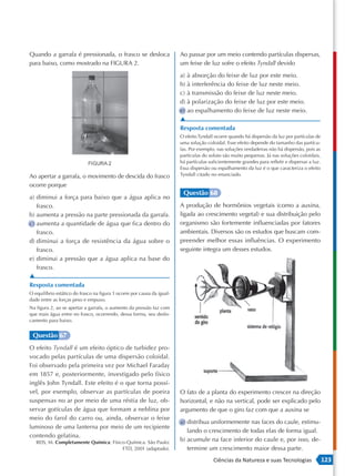 Quando a garrafa é pressionada, o frasco se desloca                      Ao passar por um meio contendo partículas dispersas,
para baixo, como mostrado na FIGURA 2.                                   um feixe de luz sofre o efeito Tyndall devido

                                                                         a) à absorção do feixe de luz por este meio.
                                                                         b) à interferência do feixe de luz neste meio.
                                                                         c) à transmissão do feixe de luz neste meio.
                                                                         d) à polarização do feixe de luz por este meio.
                                                                         e) ao espalhamento do feixe de luz neste meio.
                                                                         ▲
                                                                         Resposta comentada
                                                                         O efeito Tyndall ocorre quando há dispersão da luz por partículas de
                                                                         uma solução coloidal. Esse efeito depende do tamanho das partícu-
                                                                         las. Por exemplo, nas soluções verdadeiras não há dispersão, pois as
                                                                         partículas do soluto são muito pequenas. Já nas soluções coloidais,
                                                                         há partículas suficientemente grandes para refletir e dispersar a luz.
                                                                         Essa dispersão ou espalhamento da luz é o que caracteriza o efeito
Ao apertar a garrafa, o movimento de descida do frasco                   Tyndall citado no enunciado.

ocorre porque
                                                                          Questão 68
a) diminui a força para baixo que a água aplica no
   frasco.                                                               A produção de hormônios vegetais (como a auxina,
b) aumenta a pressão na parte pressionada da garrafa.                    ligada ao crescimento vegetal) e sua distribuição pelo
c) aumenta a quantidade de água que fica dentro do                       organismo são fortemente influenciadas por fatores
   frasco.                                                               ambientais. Diversos são os estudos que buscam com-
d) diminui a força de resistência da água sobre o                        preender melhor essas influências. O experimento
   frasco.                                                               seguinte integra um desses estudos.
e) diminui a pressão que a água aplica na base do
   frasco.
▲
Resposta comentada
O equilíbrio estático do frasco na figura 1 ocorre por causa da igual-
dade entre as forças peso e empuxo.
Na figura 2, ao se apertar a garrafa, o aumento da pressão faz com
que mais água entre no frasco, ocorrendo, dessa forma, seu deslo-
camento para baixo.


 Questão 67
O efeito Tyndall é um efeito óptico de turbidez pro-
vocado pelas partículas de uma dispersão coloidal.
Foi observado pela primeira vez por Michael Faraday
em 1857 e, posteriormente, investigado pelo físico
inglês John Tyndall. Este efeito é o que torna possí-
vel, por exemplo, observar as partículas de poeira                       O fato de a planta do experimento crescer na direção
suspensas no ar por meio de uma réstia de luz, ob-                       horizontal, e não na vertical, pode ser explicado pelo
servar gotículas de água que formam a neblina por                        argumento de que o giro faz com que a auxina se
meio do farol do carro ou, ainda, observar o feixe
                                                                         a) distribua uniformemente nas faces do caule, estimu-
luminoso de uma lanterna por meio de um recipiente
                                                                            lando o crescimento de todas elas de forma igual.
contendo gelatina.
   REIS, M. Completamente Química: Físico -Química. São Paulo:           b) acumule na face inferior do caule e, por isso, de-
                                        FTD, 2001 (adaptado).               termine um crescimento maior dessa parte.
                                                                                         Ciências da Natureza e suas Tecnologias                  123
 