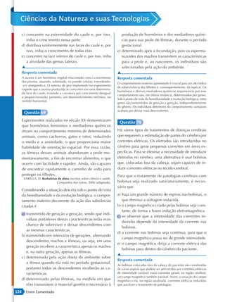 Ciências da Natureza e suas Tecnologias
      c) concentre na extremidade do caule e, por isso,                     produção de hormônios e dos mediadores quími-
         iniba o crescimento nessa parte.                                   cos para sua prole de fêmeas, durante o período
      d) distribua uniformemente nas faces do caule e, por                  gestacional.
         isso, iniba o crescimento de todas elas.                        e) determinado após a fecundação, pois os esperma-
      e) concentre na face inferior do caule e, por isso, iniba             tozoides dos machos transmitem as características
         a atividade das gemas laterais.                                    para a prole e, ao nascerem, os indivíduos são
      ▲                                                                     selecionados pela ação do ambiente.
      Resposta comentada                                                 ▲
      A auxina é um hormônio vegetal relacionado com o crescimento       Resposta comentada
      das plantas, atuando, sobretudo, na parede celular, estendendo-
                                                                         O comportamento materno apresentado é crucial para um alto índice
      -a e alongando-a. O sistema de giro implantado no experimento
                                                                         de sobrevivência dos filhotes e, consequentemente, da espécie. Os
      impede que a auxina produzida se concentre em uma determina-
                                                                         hormônios e demais mediadores químicos responsáveis por esse
      da face do caule, evitando a curvatura por crescimento desigual
                                                                         comportamento são, em última instância, determinados por genes.
      e proporcionando, portanto, um desenvolvimento retilíneo, no
                                                                         Sob o ponto de vista da hereditariedade e evolução biológica, estes
      sentido horizontal.
                                                                         genes são transmitidos de geração a geração, independentemente
                                                                         do gênero. Os indivíduos detentores do comportamento vantajoso
                                                                         acabam por deixar mais descendentes.
       Questão 69
      Experimentos realizados no século XX demonstraram
                                                                          Questão 70
      que hormônios femininos e mediadores químicos
      atuam no comportamento materno de determinados                     Há vários tipos de tratamentos de doenças cerebrais
      animais, como cachorros, gatos e ratos, reduzindo                  que requerem a estimulação de partes do cérebro por
      o medo e a ansiedade, o que proporciona maior                      correntes elétricas. Os eletrodos são introduzidos no
      habilidade de orientação espacial. Por essa razão,                 cérebro para gerar pequenas correntes em áreas es-
      as fêmeas desses animais abandonam a prole mo-                     pecíficas. Para se eliminar a necessidade de introduzir
      mentaneamente, a fim de encontrar alimentos, o que                 eletrodos no cérebro, uma alternativa é usar bobinas
      ocorre com facilidade e rapidez. Ainda, são capazes                que, colocadas fora da cabeça, sejam capazes de in-
      de encontrar rapidamente o caminho de volta para                   duzir correntes elétricas no tecido cerebral.
      proteger os filhotes.                                              Para que o tratamento de patologias cerebrais com
       VARELLA, D. Borboletas da alma: escritos sobre ciência e saúde.
                             Companhia das Letras, 2006 (adaptado).      bobinas seja realizado satisfatoriamente, é neces-
                                                                         sário que
      Considerando a situação descrita sob o ponto de vista
      da hereditariedade e da evolução biológica, o compor-              a) haja um grande número de espiras nas bobinas, o
      tamento materno decorrente da ação das substâncias                    que diminui a voltagem induzida.
      citadas é                                                          b) o campo magnético criado pelas bobinas seja cons-
                                                                            tante, de forma a haver indução eletromagnética.
      a) transmitido de geração a geração, sendo que indi-
                                                                         c) se observe que a intensidade das correntes in-
         víduos portadores dessas características terão mais
                                                                            duzidas depende da intensidade da corrente nas
         chance de sobreviver e deixar descendentes com
                                                                            bobinas.
         as mesmas características.
                                                                         d) a corrente nas bobinas seja contínua, para que o
      b) transmitido em intervalos de gerações, alternando
                                                                            campo magnético possa ser de grande intensidade.
         descendentes machos e fêmeas, ou seja, em uma
                                                                         e) o campo magnético dirija a corrente elétrica das
         geração recebem a característica apenas os machos
                                                                            bobinas para dentro do cérebro do paciente.
         e, na outra geração, apenas as fêmeas.
                                                                         ▲
      c) determinado pela ação direta do ambiente sobre
                                                                         Resposta comentada
         a fêmea quando ela está no período gestacional,
                                                                         As bobinas colocadas fora da cabeça do paciente são constituídas
         portanto todos os descendentes receberão as ca-                 de várias espiras que podem ser percorridas por correntes elétricas
         racterísticas.                                                  de intensidade variável; essas correntes geram, na região cerebral,
                                                                         um campo magnético também variável. Assim, a variação do campo
      d) determinado pelas fêmeas, na medida em que                      magnético cria, na região analisada, correntes elétricas induzidas
         elas transmitem o material genético necessário à                que auxiliam o tratamento de patologias.

124     Enem Comentado
 