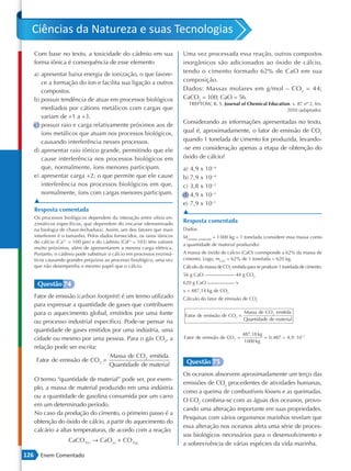 Ciências da Natureza e suas Tecnologias
      Com base no texto, a toxicidade do cádmio em sua                    Uma vez processada essa reação, outros compostos
      forma iônica é consequência de esse elemento                        inorgânicos são adicionados ao óxido de cálcio,
      a) apresentar baixa energia de ionização, o que favore-             tendo o cimento formado 62% de CaO em sua
         ce a formação do íon e facilita sua ligação a outros             composição.
         compostos.                                                       Dados: Massas molares em g/mol – CO2 = 44;
      b) possuir tendência de atuar em processos biológicos               CaCO3 = 100; CaO = 56.
                                                                            TREPTOW, R. S. Journal of Chemical Education. v. 87 nº 2, fev.
         mediados por cátions metálicos com cargas que                                                                 2010 (adaptado).
         variam de +1 a +3.
                                                                          Considerando as informações apresentadas no texto,
      c) possuir raio e carga relativamente próximos aos de
         íons metálicos que atuam nos processos biológicos,               qual é, aproximadamente, o fator de emissão de CO2
         causando interferência nesses processos.                         quando 1 tonelada de cimento for produzida, levando-
      d) apresentar raio iônico grande, permitindo que ele                -se em consideração apenas a etapa de obtenção do
         cause interferência nos processos biológicos em                  óxido de cálcio?
         que, normalmente, íons menores participam.                       a) 4,9 x 10−4
      e) apresentar carga +2, o que permite que ele cause                 b) 7,9 x 10−4
         interferência nos processos biológicos em que,                   c) 3,8 x 10−1
         normalmente, íons com cargas menores participam.                 d) 4,9 x 10−1
      ▲                                                                   e) 7,9 x 10−1
      Resposta comentada                                                  ▲
      Os processos biológicos dependem da interação entre sítios en-
      zimáticos específicos, que dependem do encaixe (denominado
                                                                          Resposta comentada
      na biologia de chave-fechadura). Assim, um dos fatores que mais     Dados:
      interferem é o tamanho. Pelos dados fornecidos, os raios iônicos    Mcimento produzido = 1 000 kg = 1 tonelada (considere essa massa como
      do cálcio (Ca2+ = 100 pm) e do cádmio (Cd2+ = 103) têm valores
                                                                          a quantidade de material produzido)
      muito próximos, além de apresentarem a mesma carga elétrica.
      Portanto, o cádmio pode substituir o cálcio em processos enzimá-    A massa de óxido de cálcio (CaO) corresponde a 62% da massa de
      ticos causando grandes prejuízos ao processo fisiológico, uma vez   cimento. Logo, mCaO = 62% de 1 tonelada = 620 kg.
      que não desempenha o mesmo papel que o cálcio.                      Cálculo da massa de CO2 emitida para se produzir 1 tonelada de cimento:
                                                                          56 g CaO                  44 g CO2

       Questão 74                                                         620 g CaO                 x
                                                                          x = 487,14 kg de CO2
      Fator de emissão (carbon footprint) é um termo utilizado            Cálculo do fator de emissão de CO2
      para expressar a quantidade de gases que contribuem
      para o aquecimento global, emitidos por uma fonte                                                 Massa de CO 2 emitida
                                                                          Fator de emissão de CO 2 =
                                                                                                        Quantidade de material
      ou processo industrial específico. Pode-se pensar na
      quantidade de gases emitidos por uma indústria, uma
                                                                                                        487,18 kg
      cidade ou mesmo por uma pessoa. Para o gás CO2, a                   Fator de emissão de CO 2 =              = 0, 487  4,9 ⋅ 10 −1
                                                                                                         1000 kg
      relação pode ser escrita:
                                    Massa de CO 2 emitida
       Fator de emissão de CO 2 =                                          Questão 75
                                    Quantidade de material
                                                                          Os oceanos absorvem aproximadamente um terço das
      O termo “quantidade de material” pode ser, por exem-
                                                                          emissões de CO2 procedentes de atividades humanas,
      plo, a massa de material produzido em uma indústria
                                                                          como a queima de combustíveis fósseis e as queimadas.
      ou a quantidade de gasolina consumida por um carro
                                                                          O CO2 combina-se com as águas dos oceanos, provo-
      em um determinado período.
                                                                          cando uma alteração importante em suas propriedades.
      No caso da produção do cimento, o primeiro passo é a
                                                                          Pesquisas com vários organismos marinhos revelam que
      obtenção do óxido de cálcio, a partir do aquecimento do
                                                                          essa alteração nos oceanos afeta uma série de proces-
      calcário a altas temperaturas, de acordo com a reação:
                                                                          sos biológicos necessários para o desenvolvimento e
                      CaCO3( s ) → CaO( s ) + CO 2( g )
                                                                          a sobrevivência de várias espécies da vida marinha.
126     Enem Comentado
 