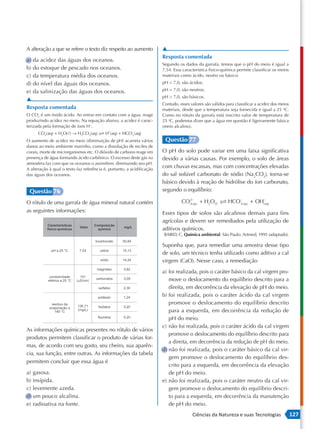 A alteração a que se refere o texto diz respeito ao aumento             ▲
                                                                        Resposta comentada
a) da acidez das águas dos oceanos.
                                                                        Segundo os dados da garrafa, temos que o pH do meio é igual a
b) do estoque de pescado nos oceanos.                                   7,54. Essa característica físico-química permite classificar os meios
c) da temperatura média dos oceanos.                                    materiais como ácido, neutro ou básico:
d) do nível das águas dos oceanos.                                      pH < 7,0, são ácidos;

e) da salinização das águas dos oceanos.                                pH = 7,0, são neutros;
                                                                        pH > 7,0, são básicos.
▲
                                                                        Contudo, esses valores são válidos para classificar a acidez dos meios
Resposta comentada                                                      materiais, desde que a temperatura seja fornecida e igual a 25 oC.
O CO2 é um óxido ácido. Ao entrar em contato com a água, reage          Como no rótulo da garrafa está inscrito valor de temperatura de
produzindo acidez no meio. Na equação abaixo, a acidez é carac-         25 oC, podemos dizer que a água em questão é ligeiramente básica
terizada pela formação de íons H+.                                      (meio alcalino).
      CO 2(aq) + H2O( ) → H2CO3(aq)       H+(aq) + HCO3 (aq)
                                                      −


O aumento de acidez no meio (diminuição de pH) acarreta vários           Questão 77
danos ao meio ambiente marinho, como a dissolução de recifes de
corais, morte de microrganismos etc. O dióxido de carbono reage em      O pH do solo pode variar em uma faixa significativa
presença de água formando ácido carbônico. O excesso deste gás na       devido a várias causas. Por exemplo, o solo de áreas
atmosfera faz com que os oceanos o assimilem, diminuindo seu pH.
A alteração à qual o texto faz referência é, portanto, a acidificação
                                                                        com chuvas escassas, mas com concentrações elevadas
das águas dos oceanos.                                                  do sal solúvel carbonato de sódio (Na2CO3), torna-se
                                                                        básico devido à reação de hidrólise do íon carbonato,
 Questão 76                                                             segundo o equilíbrio:

O rótulo de uma garrafa de água mineral natural contém                            CO3(−aq ) + H2O(l)  HCO3( aq ) + OH(−aq )
                                                                                    2                     −


as seguintes informações:                                               Esses tipos de solos são alcalinos demais para fins
                                                                        agrícolas e devem ser remediados pela utilização de
                                                                        aditivos químicos.
                                                                        BAIRD, C. Química ambiental. São Paulo: Artmed, 1995 (adaptado).

                                                                        Suponha que, para remediar uma amostra desse tipo
                                                                        de solo, um técnico tenha utilizado como aditivo a cal
                                                                        virgem (CaO). Nesse caso, a remediação
                                                                        a) foi realizada, pois o caráter básico da cal virgem pro-
                                                                           move o deslocamento do equilíbrio descrito para a
                                                                           direita, em decorrência da elevação de pH do meio.
                                                                        b) foi realizada, pois o caráter ácido da cal virgem
                                                                           promove o deslocamento do equilíbrio descrito
                                                                           para a esquerda, em decorrência da redução de
                                                                           pH do meio.
                                                                        c) não foi realizada, pois o caráter ácido da cal virgem
As informações químicas presentes no rótulo de vários
                                                                           promove o deslocamento do equilíbrio descrito para
produtos permitem classificar o produto de várias for-
                                                                           a direita, em decorrência da redução de pH do meio.
mas, de acordo com seu gosto, seu cheiro, sua aparên-
                                                                        d) não foi realizada, pois o caráter básico da cal vir-
cia, sua função, entre outras. As informações da tabela
                                                                           gem promove o deslocamento do equilíbrio des-
permitem concluir que essa água é
                                                                           crito para a esquerda, em decorrência da elevação
a) gasosa.                                                                 de pH do meio.
b) insípida.                                                            e) não foi realizada, pois o caráter neutro da cal vir-
c) levemente azeda.                                                        gem promove o deslocamento do equilíbrio descri-
d) um pouco alcalina.                                                      to para a esquerda, em decorrência da manutenção
e) radioativa na fonte.                                                    de pH do meio.
                                                                                        Ciências da Natureza e suas Tecnologias                  127
 