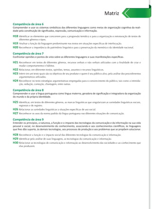 Matriz
Competência de área 6
Compreender e usar os sistemas simbólicos das diferentes linguagens como meios de organização cognitiva da reali-
dade pela constituição de signiﬁcados, expressão, comunicação e informação.

H18   Identificar os elementos que concorrem para a progressão temática e para a organização e estruturação de textos de
      diferentes gêneros e tipos.
H19 Analisar a função da linguagem predominante nos textos em situações específicas de interlocução.
H20 Reconhecer a importância do patrimônio linguístico para a preservação da memória e da identidade nacional.
Competência de área 7
Confrontar opiniões e pontos de vista sobre as diferentes linguagens e suas manifestações especíﬁcas.

H21   Reconhecer em textos de diferentes gêneros, recursos verbais e não verbais utilizados com a finalidade de criar e
      mudar comportamentos e hábitos.
H22 Relacionar, em diferentes textos, opiniões, temas, assuntos e recursos linguísticos.
H23 Inferir em um texto quais são os objetivos de seu produtor e quem é seu público-alvo, pela análise dos procedimentos
      argumentativos utilizados.
H24 Reconhecer no texto estratégias argumentativas empregadas para o convencimento do público, tais como a intimida-
      ção, sedução, comoção, chantagem, entre outras.

Competência de área 8
Compreender e usar a língua portuguesa como língua materna, geradora de signiﬁcação e integradora da organização
do mundo e da própria identidade.

H25 Identificar, em textos de diferentes gêneros, as marcas linguísticas que singularizam as variedades linguísticas sociais,
      regionais e de registro.
H26 Relacionar as variedades linguísticas a situações específicas de uso social.
H27 Reconhecer os usos da norma padrão da língua portuguesa nas diferentes situações de comunicação.
Competência de área 9
Entender os princípios, a natureza, a função e o impacto das tecnologias da comunicação e da informação na sua vida
pessoal e social, no desenvolvimento do conhecimento, associando-o aos conhecimentos cientíﬁcos, às linguagens
que lhes dão suporte, às demais tecnologias, aos processos de produção e aos problemas que se propõem solucionar.

H28 Reconhecer a função e o impacto social das diferentes tecnologias da comunicação e informação.
H29 Identificar pela análise de suas linguagens, as tecnologias da comunicação e informação.
H30 Relacionar as tecnologias de comunicação e informação ao desenvolvimento das sociedades e ao conhecimento que
      elas produzem.
 