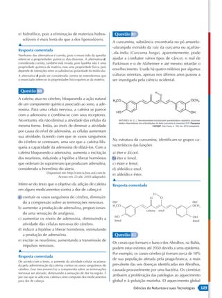 e) hidrofílico, pois a eliminação de materiais hidros-                  Questão 81
   solúveis é mais lenta do que a dos lipossolúveis.
                                                                       A curcumina, substância encontrada no pó amarelo-
▲
                                                                       -alaranjado extraído da raiz da curcuma ou açafrão-
Resposta comentada
                                                                       -da-índia (Curcuma longa), aparentemente, pode
Nenhuma das alternativas é correta, pois o enunciado da questão
refere-se a propriedades químicas das dioxinas. A alternativa d,       ajudar a combater vários tipos de câncer, o mal de
considerada correta, também está errada, pois lipofilia não é uma      Parkinson e o de Alzheimer e até mesmo retardar o
propriedade química da matéria, mas uma propriedade física, pois
depende de interações entre as substâncias (polaridade da molécula).   envelhecimento. Usada há quatro milênios por algumas
A alternativa d pode ser considerada correta se entendermos que        culturas orientais, apenas nos últimos anos passou a
o enunciado refere-se às propriedades físico-químicas da matéria.      ser investigada pela ciência ocidental.

 Questão 80
A cafeína atua no cérebro, bloqueando a ação natural
de um componente químico associado ao sono, a ade-
nosina. Para uma célula nervosa, a cafeína se parece
com a adenosina e combina-se com seus receptores.
No entanto, ela não diminui a atividade das células da
mesma forma. Então, ao invés de diminuir a atividade
por causa do nível de adenosina, as células aumentam
sua atividade, fazendo com que os vasos sanguíneos
                                                                       Na estrutura da curcumina, identificam-se grupos ca-
do cérebro se contraiam, uma vez que a cafeína blo-
                                                                       racterísticos das funções
queia a capacidade da adenosina de dilatá-los. Com a
cafeína bloqueando a adenosina, aumenta a excitação                    a) éter e álcool.
dos neurônios, induzindo a hipófise a liberar hormônios                b) éter e fenol.
que ordenam às suprarrenais que produzam adrenalina,                   c) éster e fenol.
considerada o hormônio do alerta.                                      d) aldeído e enol.
                     Disponível em: http://ciencia.hsw.uol.com.br.
                                                                       e) aldeído e éster.
                             Acesso em: 23 abr. 2010 (adaptado).
                                                                       ▲
Infere-se do texto que o objetivo da adição de cafeína                 Resposta comentada
em alguns medicamentos contra a dor de cabeça é
                                                                                                 H
a) contrair os vasos sanguíneos do cérebro, diminuin-                                        O        O
   do a compressão sobre as terminações nervosas.                      éter                                             éter
                                                                       H3CO                                             OCH3
b) aumentar a produção de adrenalina, proporcionan-
                                                                                           cetona    enol
   do uma sensação de analgesia.
                                                                        HO                                              OH
c) aumentar os níveis de adenosina, diminuindo a                        fenol                                           fenol
   atividade das células nervosas do cérebro.
d) induzir a hipófise a liberar hormônios, estimulando
   a produção de adrenalina.                                            Questão 82
e) excitar os neurônios, aumentando a transmissão de
                                                                       Os corais que formam o banco dos Abrolhos, na Bahia,
   impulsos nervosos.
                                                                       podem estar extintos até 2050 devido a uma epidemia.
▲
                                                                       Por exemplo, os corais-cérebro já tiveram cerca de 10%
Resposta comentada
                                                                       de sua população afetada pela praga-branca, a mais
De acordo com o texto, o aumento da atividade celular ocasiona-
da pela administração da cafeína contrai os vasos sanguíneos do        prevalente das seis doenças identificadas em Abrolhos,
cérebro. Esse mecanismo faz a compressão sobre as terminações          causada provavelmente por uma bactéria. Os cientistas
nervosas ser aliviada, diminuindo a sensação de dor na região. É
por isso que se adiciona cafeína como composto dos medicamentos
                                                                       atribuem a proliferação das patologias ao aquecimento
para dor de cabeça.                                                    global e à poluição marinha. O aquecimento global
                                                                                   Ciências da Natureza e suas Tecnologias      129
 