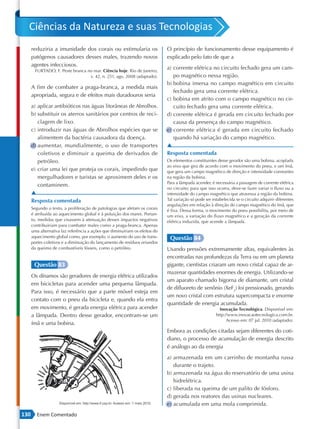 Ciências da Natureza e suas Tecnologias
      reduziria a imunidade dos corais ou estimularia os                     O princípio de funcionamento desse equipamento é
      patógenos causadores desses males, trazendo novos                      explicado pelo fato de que a
      agentes infecciosos.
        FURTADO, F. Peste branca no mar. Ciência hoje. Rio de Janeiro,
                                                                             a) corrente elétrica no circuito fechado gera um cam-
                                  v. 42, n. 251, ago. 2008 (adaptado).          po magnético nessa região.
                                                                             b) bobina imersa no campo magnético em circuito
      A fim de combater a praga-branca, a medida mais
                                                                                fechado gera uma corrente elétrica.
      apropriada, segura e de efeitos mais duradouros seria
                                                                             c) bobina em atrito com o campo magnético no cir-
      a) aplicar antibióticos nas águas litorâneas de Abrolhos.                 cuito fechado gera uma corrente elétrica.
      b) substituir os aterros sanitários por centros de reci-               d) corrente elétrica é gerada em circuito fechado por
         clagem de lixo.                                                        causa da presença do campo magnético.
      c) introduzir nas águas de Abrolhos espécies que se                    e) corrente elétrica é gerada em circuito fechado
         alimentem da bactéria causadora da doença.                             quando há variação do campo magnético.
      d) aumentar, mundialmente, o uso de transportes                        ▲
         coletivos e diminuir a queima de derivados de                       Resposta comentada
         petróleo.                                                           Os elementos constituintes desse gerador são uma bobina, acoplada
                                                                             ao eixo que gira de acordo com o movimento do pneu, e um ímã,
      e) criar uma lei que proteja os corais, impedindo que                  que gera um campo magnético de direção e intensidade constantes
         mergulhadores e turistas se aproximem deles e os                    na região da bobina.
                                                                             Para a lâmpada acender, é necessária a passagem de corrente elétrica
         contaminem.
                                                                             no circuito; para que isso ocorra, deve-se fazer variar o fluxo ou a
      ▲                                                                      intensidade do campo magnético que atravessa a região da bobina.
      Resposta comentada                                                     Tal variação só pode ser estabelecida se o circuito adquirir diferentes
                                                                             angulações em relação à direção do campo magnético do ímã, que
      Segundo o texto, a proliferação de patologias que afetam os corais
                                                                             é fixa. Dessa forma, o movimento do pneu possibilita, por meio de
      é atribuída ao aquecimento global e à poluição dos mares. Portan-      um eixo, a variação do fluxo magnético e a geração da corrente
      to, medidas que visassem à atenuação desses impactos negativos         elétrica induzida, que acende a lâmpada.
      contribuiriam para combater males como a praga-branca. Apenas
      uma alternativa faz referência a ações que diminuiriam os efeitos do
      aquecimento global como, por exemplo, o aumento do uso de trans-        Questão 84
      portes coletivos e a diminuição do lançamento de resíduos oriundos
      da queima de combustíveis fósseis, como o petróleo.                    Usando pressões extremamente altas, equivalentes às
                                                                             encontradas nas profundezas da Terra ou em um planeta
       Questão 83                                                            gigante, cientistas criaram um novo cristal capaz de ar-
                                                                             mazenar quantidades enormes de energia. Utilizando-se
      Os dínamos são geradores de energia elétrica utilizados
                                                                             um aparato chamado bigorna de diamante, um cristal
      em bicicletas para acender uma pequena lâmpada.
                                                                             de difluoreto de xenônio (XeF2) foi pressionado, gerando
      Para isso, é necessário que a parte móvel esteja em
                                                                             um novo cristal com estrutura supercompacta e enorme
      contato com o pneu da bicicleta e, quando ela entra
                                                                             quantidade de energia acumulada.
      em movimento, é gerada energia elétrica para acender                                                Inovação Tecnológica. Disponível em:
      a lâmpada. Dentro desse gerador, encontram-se um                                                  http://www.inovacaotecnologica.com.br.
                                                                                                              Acesso em: 07 jul. 2010 (adaptado).
      ímã e uma bobina.
                                                                             Embora as condições citadas sejam diferentes do coti-
                                                                             diano, o processo de acumulação de energia descrito
                                                                             é análogo ao da energia
                                                                             a) armazenada em um carrinho de montanha russa
                                                                                durante o trajeto.
                                                                             b) armazenada na água do reservatório de uma usina
                                                                                hidrelétrica.
                                                                             c) liberada na queima de um palito de fósforo.
                                                                             d) gerada nos reatores das usinas nucleares.
                                                                             e) acumulada em uma mola comprimida.
130      Enem Comentado
 