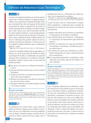 Ciências da Natureza e suas Tecnologias
       Questão 87                                                           resultado disso não era a eliminação das estrelas-do-
                                                                            -mar, e sim o aumento do seu número.
      Cientistas da Austrália descobriram um meio de produzir               DONAVEL, D. A bela é uma fera. Super Interessante. Disponível
      roupas que se limpam sozinhas. A equipe de pesqui-                    em: http://super.abril.com.br. Acesso em: 30 abr. 2010 (adaptado).
      sadores usou nanocristais de dióxido de titânio (TiO2)
                                                                            A partir do texto e do seu conhecimento a respeito
      que, sob ação da luz solar, são capazes de decompor
                                                                            desses organismos, a explicação para o aumento da
      as partículas de sujeira na superfície de um tecido. O
                                                                            população de estrelas-do-mar, baseia-se no fato de
      estudo apresentou bons resultados com fibras de algo-
                                                                            elas possuírem
      dão e seda. Nesses casos, foram removidas manchas
      de vinho, bastante resistentes. A nanocamada protetora                a) papilas respiratórias que facilitaram sua reprodução
      poderá ser útil na prevenção de infecções em hospitais,                  e respiração por mais tempo no ambiente.
      uma vez que o dióxido de titânio também mostrou ser                   b) pés ambulacrários que facilitaram a reprodução
      eficaz na destruição das paredes celulares de micror-                    e a locomoção do equinodermo pelo ambiente
      ganismos que provocam infecções. O termo nano vem                        aquático.
      da unidade de medida nanômetro, que é a bilionésima                   c) espinhos na superfície do corpo que facilitaram
      parte de 1 metro.                                                        sua proteção e reprodução, contribuindo para a
       Veja. Especial Tecnologia. São Paulo: Abril, set. 2008 (adaptado).      sua sobrevivência.
      A partir dos resultados obtidos pelos pesquisadores em                d) um sistema de canais que contribuíram na distri-
      relação ao uso de nanocristais de dióxido de titânio                     buição de água pelo seu corpo e ajudaram bastante
      na produção de tecidos e considerando uma possível                       em sua reprodução.
      utilização dessa substância no combate às infecções                   e) alta capacidade regenerativa e reprodutiva, sendo
      hospitalares, pode-se associar que os nanocristais de                    cada parte seccionada capaz de dar origem a um
      dióxido de titânio                                                       novo indivíduo.
                                                                            ▲
      a) são pouco eficientes em ambientes fechados e
                                                                            Resposta comentada
         escuros.                                                           Alguns equinodermos, como as estrelas-do-mar, são dotados de
      b) possuem dimensões menores que as de seus átomos                    grande capacidade regenerativa e, após serem lacerados, a parte
         formadores.                                                        que foi amputada pode dar origem a um novo indivíduo. A prática
                                                                            de cortar as estrelas-do-mar em pedaços, utilizada pelos criadores
      c) são pouco eficientes na remoção de partículas de                   e pescadores, e devolvê-las à água não as elimina, mas sim cria um
         sujeira de natureza orgânica.                                      novo indivíduo. Para matar uma estrela-do-mar, basta retirá-la da
                                                                            água e deixá-la secar.
      d) destroem microrganismos causadores de infecções,
         por meio de osmose celular.
      e) interagem fortemente com material orgânico devido                   Questão 89
         à sua natureza apolar.                                             Com a frequente adulteração de combustíveis, além
      ▲                                                                     de fiscalização, há necessidade de prover meios para
      Resposta comentada                                                    que o consumidor verifique a qualidade do combustí-
      Segundo o texto, os pesquisadores usaram “nanocristais de dió-
                                                                            vel. Para isso, nas bombas de combustíveis existe um
      xido de titânio (TiO2) que, sob ação da luz solar, são capazes de
      decompor as partículas de sujeira na superfície de um tecido”.        densímetro, semelhante ao ilustrado na figura. Um
      Portanto, podemos concluir que, na ausência da luz, esses cristais    tubo de vidro fechado fica imerso no combustível,
      sejam pouco eficientes.
                                                                            devido ao peso das bolinhas de chumbo colocadas
                                                                            no seu interior. Uma coluna vertical central marca a
       Questão 88                                                           altura de referência, que deve ficar abaixo ou no nível
      As estrelas-do-mar comem ostras, o que resulta em                     do combustível para indicar que sua densidade está
      efeitos econômicos negativos para criadores e pesca-                  adequada. Como o volume do líquido varia com a
      dores. Por isso, ao se depararem com esses predadores                 temperatura mais que o do vidro, a coluna vertical é
      em suas dragas, costumavam pegar as estrelas-do-mar,                  preenchida com mercúrio para compensar variações
      parti-las ao meio e atirá-las de novo à água. Mas o                   de temperatura.
132     Enem Comentado
 